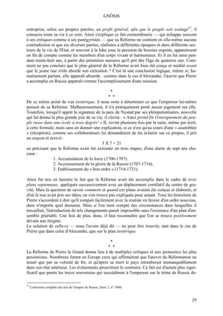 GNÔSIS

entreprise, selon ses propres paroles, au profit général, afin que le peuple soit soulagé31, il
consacra toute sa vie à ce soin. Ainsi s'explique ce fait extraordinaire — qui échappe souvent
à ses critiques comme à ses panégyristes — que sa Réforme ne contient en elle-même aucune
contradiction et que ses diverses parties, réalisées à différentes époques et dans différents sec-
teurs de la vie de l'Etat, et souvent à la hâte sous la pression de besoins urgents, apparaissent
en fin de compte comme les membres d'un corps vivant et harmonieux. Et il en fut ainsi pen-
dant trente-huit ans, à partir des premières mesures qu'il prit dès l'âge de quatorze ans. Com-
ment ne pas conclure que le plan général de la Réforme avait bien été conçu et médité avant
que le jeune tsar n'eût abordé son exécution ? C'est là une conclusion logique, même si, hu-
mainement parlant, elle apparaît absurde : comme dans le cas d'Alexandre, l'œuvre que Pierre
a accomplie en Russie apparaît comme l'accomplissement d'une mission.

                                                                 *
                                                * *
De ce même point de vue ésotérique, il nous reste à déterminer ce que l'empereur lui-même
pensait de sa Réforme. Malheureusement, il n'a pratiquement porté aucun jugement sur elle.
Toutefois, lorsqu'il apprit la signature de la paix de Nystad par ses plénipotentiaires, nouvelle
qui lui donna la plus grande joie de sa vie, il s'écria : « Ainsi prend fin l'enseignement du peu-
ple russe dans une école à trois degrés! » IL revint plusieurs fois par la suite, même par écrit,
à cette formule, mais sans en donner une explication, si ce n'est qu'au cours d'une « assemblée
» (réception), comme ses collaborateurs lui demandaient de les éclairer sur ce propos, il prit
un crayon et écrivit :
                                            3 X 7 = 21
en précisant que la Réforme avait été exécutée en trois étapes, d'une durée de sept ans cha-
cune :
               1. Accumulation de la force (1700-1707).
               2. Accroissement de la gloire de la Russie (1707-1714).
               3. Etablissement du « bon ordre » (1714-1721).

Ainsi fut mis en lumière le fait que la Réforme avait été accomplie dans le cadre de trois
plans septennaux, appliqués successivement avec un déplacement corrélatif du centre de gra-
vité. Mais la question de savoir comment et quand ces plans avaient été conçus et élaborés, et
d'où le tsar avait pris ses idées, ne s'en trouve pas expliquée pour autant. Tous les historiens de
Pierre s'accordent à dire qu'il rompait facilement avec la routine en faveur d'un ordre nouveau,
dans n'importe quel domaine. Mais si l'on tient compte des circonstances dans lesquelles il
travaillait, l'introduction de tels changements paraît impossible sans l'existence d'un plan d'en-
semble préétabli. Une fois de plus, donc, il faut reconnaître que l'on se trouve positivement
devant une énigme.
La solution de celle-ci — nous l'avons déjà dit — ne peut être trouvée, tant dans le cas de
Pierre que dans celui d'Alexandre, que sur le plan ésotérique.

                                                                 *
                                              * *
La Réforme de Pierre le Grand donna lieu à de multiples critiques et aux pronostics les plus
pessimistes. Nombreux furent en Europe ceux qui affirmèrent que l'œuvre du Réformateur ne
tenait que par sa volonté de fer, et qu'après sa mort le pays retomberait immanquablement
dans son état antérieur. Les événements prouvèrent le contraire. Ce fait est d'autant plus signi-
ficatif que parmi les treize souverains qui succédèrent à l'empereur sur le trône de Russie de-

31
     Collection complète des lois de l'empire de Russie, Série 1, n° 3840.


                                                                                                29
 