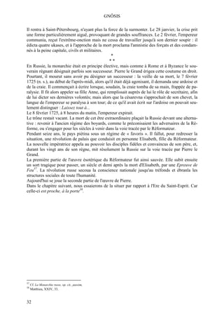 GNÔSIS

Il rentra à Saint-Pétersbourg, n'ayant plus la force de la surmonter. Le 28 janvier, la crise prit
une forme particulièrement aiguë, provoquant de grandes souffrances. Le 2 février, l'empereur
communia, reçut l'extrême-onction mais ne cessa de travailler jusqu'à son dernier soupir : il
édicta quatre ukases, et à l'approche de la mort proclama l'amnistie des forçats et des condam-
nés à la peine capitale, civils et militaires.
                                                   *
                                                  **
En Russie, la monarchie était en principe élective, mais comme à Rome et à Byzance le sou-
verain régnant désignait parfois son successeur. Pierre le Grand érigea cette coutume en droit.
Pourtant, il mourut sans avoir pu désigner un successeur : la veille de sa mort, le 7 février
1725 (n. s.), au début de l'après-midi, alors qu'il était déjà agonisant, il demanda une ardoise et
de la craie. Il commençait à écrire lorsque, soudain, la craie tomba de sa main, frappée de pa-
ralysie. Il fit alors appeler sa fille Anne, qui remplissait auprès de lui le rôle de secrétaire, afin
de lui dicter ses dernières volontés; mais alors que la césarevna s'approchait de son chevet, la
langue de l'empereur se paralysa à son tour; de ce qu'il avait écrit sur l'ardoise on pouvait seu-
lement distinguer : Laissez tout à...
Le 8 février 1725, à 8 heures du matin, l'empereur expirait.
Le trône restait vacant. La mort de cet être extraordinaire plaçait la Russie devant une alterna-
tive : revenir à l'ancien régime des boyards, comme le préconisaient les adversaires de la Ré-
forme, ou s'engager pour les siècles à venir dans la voie tracée par le Réformateur.
Pendant seize ans, le pays piétina sous un régime de « favoris ». Il fallut, pour redresser la
situation, une révolution de palais que conduisit en personne Elisabeth, fille du Réformateur.
La nouvelle impératrice appela au pouvoir les disciples fidèles et convaincus de son père, et,
durant les vingt ans de son règne, mit résolument la Russie sur la voie tracée par Pierre le
Grand.
La première partie de l'œuvre ésotérique du Réformateur fut ainsi sauvée. Elle subit ensuite
un sort tragique pour passer, un siècle et demi après la mort d'Elisabeth, par une Epreuve de
Feu37. La révolution russe secoua la conscience nationale jusqu'au tréfonds et ébranla les
structures sociales de toute l'humanité.
Aujourd'hui se joue la seconde partie de l'œuvre de Pierre.
Dans le chapitre suivant, nous essaierons de la situer par rapport à l'Ere du Saint-Esprit. Car
celle-ci est proche, à la porte38.




37
     Cf. La Monarchie russe, op. cit., passim,
38
     Matthieu, XXIV, 33.


32
 