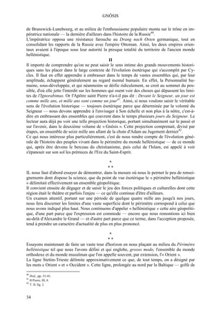 GNÔSIS

de Brunswick-Lunebourg, et au milieu de l'enthousiasme populaire monta sur le trône en im-
pératrice nationale — la dernière d'ailleurs dans l'histoire de la Russie40.
L'impératrice opposa une résistance farouche au Drang nach Osten germanique, tout en
consolidant les rapports de la Russie avec l'empire Ottoman. Ainsi, les deux empires orien-
taux avaient à l'époque sous leur autorité la presque totalité du territoire de l'ancien monde
hellénistique.
                                                 II
Il importe de comprendre qu'on ne peut saisir le sens intime des grands mouvements histori-
ques sans les placer dans le large contexte de l'évolution ésotérique qui s'accomplit par Cy-
cles. Il faut en effet apprendre à embrasser dans le temps de vastes ensembles qui, par leur
amplitude, échappent généralement au regard mental humain. En effet, la Personnalité hu-
maine, sous-développée, et qui néanmoins se déifie ridiculement, se croit au sommet du pos-
sible, d'où elle jette l'interdit sur les hommes qui osent voir des choses qui dépassent les limi-
tes de l'Ignorabimus. Or l'Apôtre saint Pierre n'a-t-il pas dit : Devant le Seigneur, un jour est
comme mille ans, et mille ans sont comme un jour41. Ainsi, si nous voulons saisir le véritable
sens de l'évolution historique — toujours ésotérique parce que déterminée par la volonté du
Seigneur — nous devons apprendre à l'envisager à Son échelle et non plus à la nôtre, c'est-à-
dire en embrassant des ensembles qui couvrent dans le temps plusieurs jours du Seigneur. Le
lecteur aura déjà pu voir une telle projection historique, portant simultanément sur le passé et
sur l'avenir, dans le deuxième volume de « Gnôsis ». Cette projection comprenait, divisé par
étapes, un ensemble de seize mille ans allant de la chute d'Adam au Jugement dernier42.
Ce qui nous intéresse plus particulièrement, c'est de nous rendre compte de l'évolution géné-
rale de l'histoire des peuples vivant dans le périmètre du monde hellénistique — de ce monde
qui, après être devenu le berceau du christianisme, puis celui de l'Islam, est appelé à voir
s'épanouir sur son sol les prémices de l'Ere du Saint-Esprit.

                                                 *
                                                 **
IL nous faut d'abord essayer de démontrer, dans la mesure où nous le permet le peu de rensei-
gnements dont dispose la science, que du point de vue ésotérique le « périmètre hellénistique
» délimitait effectivement un ensemble géopolitique.
Il convient ensuite de dégager et de saisir le jeu des forces politiques et culturelles dont cette
région était le théâtre et parfois l'enjeu — ce qu'elle continue d'être d'ailleurs.
Un examen attentif, portant sur une période de quelque quatre mille ans jusqu'à nos jours,
nous fera discerner les limites d'une vaste superficie dont le périmètre correspond à celui que
nous avons indiqué plus haut. Nous continuons d'appeler « hellénistique » cette aire géopoliti-
que, d'une part parce que l'expression est commode — encore que nous remontions ici bien
au-delà d'Alexandre le Grand — et d'autre part parce que ce terme, dans l'acception proposée,
tend à prendre un caractère d'actualité de plus en plus prononcé.

                                               *
                                               **
Essayons maintenant de faire un vaste tour d'horizon en nous plaçant au milieu du Périmètre
hellénistique tel que nous l'avons défini et qui englobe, grosso modo, l'ensemble du monde
orthodoxe et du monde musulman que l'on appelle souvent, par extension, l'« Orient ».
La ligne Stettin-Trieste délimite approximativement ce que, de tout temps, on a désigné par
les mots c Orient » et « Occident ». Cette ligne, prolongée au nord par la Baltique — golfe de

40
     Ibid., pp. 31-41.
41
     II Pierre, III, 8.
42
     T. II, fig. 2.



34
 