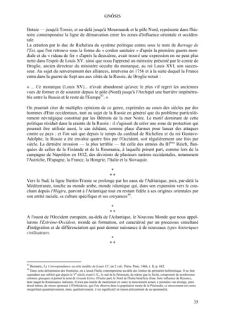 GNÔSIS

Botnie — jusqu'à Tornio, et au-delà jusqu'à Mourmansk et le pôle Nord, représente dans l'his-
toire contemporaine la ligne de démarcation entre les zones d'influence orientale et occiden-
tale.
La création par le duc de Richelieu du système politique connu sous le nom de Barrage de
l'Est, que l'on retrouve sous la forme du « cordon sanitaire » d'après la première guerre mon-
diale et du « rideau de fer » d'après la deuxième, avait trouvé une expression on ne peut plus
nette dans l'esprit de Louis XV, ainsi que nous l'apprend un mémoire présenté par le comte de
Broglie, ancien directeur du ministère occulte du monarque, au roi Louis XVI, son succes-
seur. Au sujet du renversement des alliances, intervenu en 1756 et à la suite duquel la France
entra dans la guerre de Sept ans aux côtés de la Russie, de Broglie notait :

« ... Ce monarque (Louis XV)... n'avait abandonné qu'avec le plus vif regret les anciennes
vues de former et de soutenir depuis le pôle (Nord) jusqu'à l'Archipel une barrière impénétra-
ble entre la Russie et le reste de l'Europe43. »

On pourrait citer de multiples opinions de ce genre, exprimées au cours des siècles par des
hommes d'Etat occidentaux, tant au sujet de la Russie en général que du problème particuliè-
rement névralgique constitué par les Détroits de la mer Noire. Le motif dominant de cette
politique résidait dans la crainte de la Russie : il s'agissait de créer une zone de protection qui
pourrait être utilisée aussi, le cas échéant, comme place d'armes pour lancer des attaques
contre ce pays ; et l'on sait que depuis le temps du cardinal de Richelieu et du roi Gustave-
Adolphe, la Russie a été envahie quatre fois par l'Occident, soit régulièrement une fois par
siècle. La dernière invasion — la plus terrible — fut celle des armées du IIIème Reich, flan-
quées de celles de la Finlande et de la Roumanie, à laquelle prirent part, comme lors de la
campagne de Napoléon en 1812, des divisions de plusieurs nations occidentales, notamment
l'Autriche, l'Espagne, la France, la Hongrie, l'Italie et la Slovaquie.

                                                  *
                                                 **
Vers le Sud, la ligne Stettin-Trieste se prolonge par les eaux de l'Adriatique, puis, par-delà la
Méditerranée, touche au monde arabe, monde islamique qui, dans son expansion vers le cou-
chant depuis l'Hégire, parvint à l'Atlantique tout en restant fidèle à ses origines orientales par
son entité raciale, sa culture spécifique et ses croyances44.

                                               *
                                               **
A l'ouest de l'Occident européen, au-delà de l'Atlantique, le Nouveau Monde que nous appel-
lerons l'Extrême-Occident, monde en formation, est caractérisé par un processus simultané
d'intégration et de différenciation qui peut donner naissance à de nouveaux types historiques
civilisateurs.
                                               *
                                               **



43
     Boutaric, La Correspondance secrète inédite de Louis XV, en 2 vol., Paris, Pion, 1866, t. II, p. 682.
44
   Dans cette délimitation des frontières, on a laissé l'Italie contemporaine au-delà des limites du périmètre hellénistique. Il ne faut
cependant pas oublier que depuis le Ve siècle avant J.-C., le sud de la Péninsule, de même que la Sicile, comprenait de nombreuses
colonies grecques et portait le nom de Grande Grèce. D'autre part, le Nord de l'Italie bénéficia d'une forte influence de Byzance,
dont naquit la Renaissance italienne. Il n'est pas inutile de mentionner en outre le mouvement actuel, à première vue étrange, para-
doxal même, du retour spontané à l'Orthodoxie, que l'on observe dans la population rurale de la Péninsule; ce mouvement est certes
insignifiant quantitativement, mais, qualitativement, il est significatif en raison précisément de sa spontanéité.



                                                                                                                                      35
 