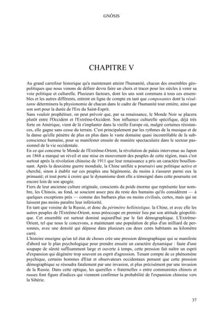 GNÔSIS




                                   CHAPITRE V
Au grand carrefour historique qu'a maintenant atteint l'humanité, chacun des ensembles géo-
politiques que nous venons de définir devra faire un choix et tracer pour les siècles à venir sa
voie politique et culturelle. Plusieurs facteurs, dont les uns sont communs à tous ces ensem-
bles et les autres différents, entrent en ligne de compte en tant que composantes dont la résul-
tante déterminera la physionomie de chacun dans le cadre de l'humanité tout entière, ainsi que
son sort pour la durée de l'Ere du Saint-Esprit.
Sans vouloir prophétiser, on peut prévoir que, par sa renaissance, le Monde Noir se placera
plutôt entre l'Occident et l'Extrême-Occident. Son influence culturelle spécifique, déjà très
forte en Amérique, vient de là s'implanter dans la vieille Europe où, malgré certaines résistan-
ces, elle gagne sans cesse du terrain. C'est principalement par les rythmes de la musique et de
la danse qu'elle pénètre de plus en plus dans le vaste domaine quasi incontrôlable de la sub-
conscience humaine, pour se manifester ensuite de manière spectaculaire dans le secteur pas-
sionnel de la vie occidentale.
En ce qui concerne le Monde de l'Extrême-Orient, la révolution de palais intervenue au Japon
en 1868 a marqué un réveil et une mise en mouvement des peuples de cette région, mais c'est
surtout après la révolution chinoise de 1911 que leur renaissance a pris un caractère bouillon-
nant. Après la deuxième guerre mondiale, la Chine unifiée a poursuivi une politique active et
cherché, sinon à établir sur ces peuples une hégémonie, du moins à s'assurer parmi eux la
primauté; et tout porte à croire que le dynamisme dont elle a témoigné dans cette poursuite est
encore loin de son apogée.
Fiers de leur ancienne culture originale, conscients du poids énorme que représente leur nom-
bre, les Chinois, au fond, se soucient assez peu du reste des humains qu'ils considèrent — à
quelques exceptions près — comme des barbares plus ou moins civilisés, certes, mais qui ne
laissent pas moins paraître leur infériorité.
En tant que voisine de la Russie, et donc du périmètre hellénistique, la Chine, et avec elle les
autres peuples de l'Extrême-Orient, nous préoccupe en premier lieu par son attitude géopoliti-
que. Cet ensemble est surtout dominé aujourd'hui par le fait démographique. L'Extrême-
Orient, tel que nous le concevons, a maintenant une population de plus d'un milliard de per-
sonnes, avec une densité qui dépasse dans plusieurs cas deux cents habitants au kilomètre
carré.
L'histoire enseigne qu'un tel état de choses crée une pression démographique qui se manifeste
d'abord sur le plan psychologique pour prendre ensuite un caractère dynamique : faute d'une
soupape de sûreté suffisamment large et ouverte à temps, cette pression fait naître un esprit
d'expansion qui dégénère trop souvent en esprit d'agression. Tenant compte de ce phénomène
psychique, certains hommes d'Etat et observateurs occidentaux pensent que cette pression
démographique se résoudra fatalement par une invasion, et plus précisément par une invasion
de la Russie. Dans cette optique, les querelles « fraternelles » entre communistes chinois et
russes font figure d'indices qui viennent confirmer la probabilité de l'expansion chinoise vers
la Sibérie.



                                                                                             37
 