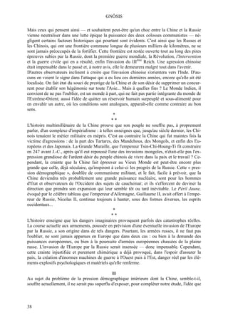 GNÔSIS

Mais ceux qui pensent ainsi — et souhaitent peut-être qu'un choc entre la Chine et la Russie
vienne neutraliser dans une lutte épique la puissance des deux colosses communistes — né-
gligent certains facteurs historiques qui pourtant sont évidents. C'est ainsi que les Russes et
les Chinois, qui ont une frontière commune longue de plusieurs milliers de kilomètres, ne se
sont jamais préoccupés de la fortifier. Cette frontière est restée ouverte tout au long des pires
épreuves subies par la Russie, dont la première guerre mondiale, la Révolution, l'Intervention
et la guerre civile qui en a résulté, enfin l'invasion du IIIème Reich. Une agression chinoise
était impensable dans le passé et, à notre avis, elle le demeurera malgré tout dans l'avenir.
D'autres observateurs inclinent à croire que l'invasion chinoise s'orientera vers l'Inde. D'au-
cuns en voient le signe dans l'attaque qui a eu lieu ces dernières années, encore qu'elle ait été
localisée. On fait état du souci de prestige de la Chine et de son désir de supprimer un concur-
rent pour établir son hégémonie sur toute l'Asie... Mais à quelles fins ? Le Monde Indien, il
convient de ne pas l'oublier, est un monde à part, qui ne fait pas partie intégrante du monde de
l'Extrême-Orient; aussi l'idée de quitter un réservoir humain surpeuplé et sous-alimenté pour
en envahir un autre, où les conditions sont analogues, apparaît-elle comme contraire au bon
sens.
                                                 *
                                                **
L'histoire multimillénaire de la Chine prouve que son peuple ne souffre pas, à proprement
parler, d'un complexe d'impérialisme : à telles enseignes que, jusqu'au siècle dernier, les Chi-
nois tenaient le métier militaire en mépris. C'est au contraire la Chine qui fut maintes fois la
victime d'agressions : de la part des Tartares, des Mandchous, des Mongols, et enfin des Eu-
ropéens et des Japonais. La Grande Muraille, que l'empereur Tsin-Chi-Hoang-Ti fit construire
en 247 avant J.-C., après qu'il eut repoussé l'une des invasions mongoles, n'était-elle pas l'ex-
pression grandiose de l'ardent désir du peuple chinois de vivre dans la paix et le travail ? Ce-
pendant, la crainte que la Chine fait éprouver au Vieux Monde est peut-être encore plus
grande que celle, déjà séculaire, qu'inspirent à celui-ci les progrès de la Russie. Cette « pres-
sion démographique », doublée de communisme militant, et le fait, facile à prévoir, que la
Chine deviendra très probablement une grande puissance nucléaire, sont pour les hommes
d'Etat et observateurs de l'Occident des sujets de cauchemar; et ils s'efforcent de deviner la
direction que prendra son expansion qui leur semble tôt ou tard inévitable. Le Péril Jaune,
évoqué par le célèbre tableau que l'empereur d'Allemagne, Guillaume II, avait offert à l'empe-
reur de Russie, Nicolas II, continue toujours à hanter, sous des formes diverses, les esprits
occidentaux...
                                                 *
                                                **
L'histoire enseigne que les dangers imaginaires provoquent parfois des catastrophes réelles.
La course actuelle aux armements, poussée en prévision d'une éventuelle invasion de l'Europe
par la Russie, a son origine dans de tels dangers. Pourtant, les armées russes, il ne faut pas
l'oublier, ne sont jamais apparues en Europe que dans deux cas : ou bien à la demande des
puissances européennes, ou bien à la poursuite d'armées européennes chassées de la plaine
russe. L'invasion de l'Europe par la Russie serait insensée — donc impensable. Cependant,
cette crainte injustifiée et purement chimérique a déjà provoqué, dans l'espoir d'assurer la
paix, la création d'énormes machines de guerre à l'Ouest puis à l'Est, danger réel par les élé-
ments explosifs psychologiques et matériels qu'elle renferme.

                                                II
Au sujet du problème de la pression démographique intérieure dont la Chine, semble-t-il,
souffre actuellement, il ne serait pas superflu d'exposer, pour compléter notre étude, l'idée que



38
 