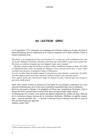 GNÔSIS




                                          AU LECTEUR GREC1


Le 20 septembre 1714, s'adressant aux équipages de la Marine alignés sur la place du Sénat à
Saint-Pétersbourg pour la célébration de la victoire remportée sur la flotte suédoise, Pierre le
Grand s'exprimait ainsi :

Mes frères, est-il quelqu'un de vous qui eût pensé, il y a vingt ans, qu'il combattrait avec moi
sur la mer Baltique à bord des vaisseaux construits par nous-mêmes, et que nous serions éta-
blis dans ces contrées conquises par nos fatigues et par notre courage ?
... On place l'ancien siège des Sciences en Grèce. Elles s'établirent ensuite en Italie, d'où elles
se répandirent dans toutes les parties de l'Europe. C'est à présent notre tour, si vous voulez
seconder mes desseins, en joignant l'étude à l'obéissance.
Les arts circulent dans le monde comme le sang dans le corps humain; et peut-être, ils établi-
ront leur empire parmi nous pour retourner ensuite en Grèce, leur ancienne patrie.
J'ose espérer qu'un jour nous ferons rougir les nations les plus civilisées par nos travaux et
par notre solide gloire!

Après deux siècles et demi ce discours n'a rien perdu de son actualité, notamment en ce qui
concerne la Renaissance de la Grèce qui se manifeste aujourd'hui dans tous les domaines.
Qu'il me soit permis d'ajouter à la prophétie de Pierre une extrapolation historique, dont le
lecteur de Gnôsis trouvera dans le tome III de notre ouvrage un plus ample exposé.
La Renaissance de la Grèce a une portée qui dépasse largement les confins du pays. Berceau
de la civilisation antique, berceau de la civilisation chrétienne, l'Hellade est appelée mainte-
nant — pour la troisième fois — à devenir le berceau d'une civilisation nouvelle au cœur de
l'Ere du Saint-Esprit qui approche.
Athènes, juillet 1964.




1
    Préface à l'édition grecque de « Gnôsis » dont le tome I est paru en février 1965.


4
 