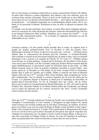 GNÔSIS

Que ce chef incarne ce sentiment collectif plus ou moins consciemment (Charles XII, Hitler),
ou après mûre réflexion et études (Napoléon), qu'il obéisse à une voix intérieure, qu'il soit
conscient d'une mission (Alexandre, Pierre) ou qu'il ait été éveillé par un choc (Moïse), on
trouve dans tous ces cas derrière la Personnalité des héros — qu'il s'agisse de constructeurs ou
de destructeurs — un impératif catégorique aux commandements duquel, même s'ils le vou-
laient, ils ne pourraient se dérober. Sciemment ou non, en effet, ils agissent en porteurs d'un
mandat.
Ce mandat vient du plan ésotérique. Son contenu, sa raison d'être même échappent générale-
ment à la conscience de veille trop bornée des humains, même des Personnalités très cultivées
et qui donnent l'impression d'être éveillées. Napoléon, qui se croyait très éveillé46 — et qui
l'était en effet, humainement parlant — fit sa carrière en s'appuyant fermement sur une foi
inébranlable en son « étoile »...

                                                *
                                               **
Lorsqu'on examine, à la plus grande échelle possible dans le temps, les rapports entre le
groupe des peuples germano-romains fixés en Occident et celui des peuples slavo-
hellénistiques enracinés en Orient, on découvre sans peine une constante : fortement ancrée
d'abord dans la subconscience des Romains, puis des Germains et Germano-Romains,
cette constante a consisté en un mouvement instinctif qui, de temps à autre, a pris un caractère
dynamique et les a poussés à la conquête de l'Orient. En 147 avant J.-C., l'Hellade antique
cessa d'exister sur le plan politique. Conquise par les Romains, elle fut réduite à l'état de pro-
vince sous le nom d'Achaïe. Lors des Croisades, tandis que l'empire d'Orient montrait déjà des
signes d'affaiblissement, le mouvement à partir de l'Occident reprit de plus belle : en 1080,
Robert Guiscard mena en Grèce la première expédition normande et soumit l'Epire ainsi
qu'une partie de la Thessalie; en 1146, Roger, roi de Sicile, ravagea l'Etolie et l'Acarnanie,
pénétra dans le golfe de Corinthe, prit Corinthe, Thèbes et emmena une foule de Béotiens
captifs; enfin, lors de la IVème croisade (1204), Enrico Dandolo, doge octogénaire de Venise,
prit Constantinople. Tout en refusant la couronne impériale qui lui avait été offerte par les
Croisés, il se proclama despote le Romanie et obtint pour la république de Saint-Marc un
quartier dans la Nouvelle Rome, les îles de l'Archipel ainsi que Candie (île de Crète).
Encore que la reprise de Constantinople par Michel Paléologue, en 1261, eût sonné le glas de
l'Empire latin, l'ancienne Hellade ne fut libérée définitivement des Occidentaux que lorsque
ceux-ci eurent été repoussés par les victoires successives des Turcs. L'action occidentale
contre la Grèce fut ainsi enrayée.

                                                 *
                                                **
Alors que la IVème Croisade, prêchée par Foulque de Neuilly sous le pontificat d'Innocent III,
triomphait à Constantinople, la Curie romaine, à l'instigation du pape Grégoire IX, lançait
contre la Russie une croisade conduite par les chevaliers Teutoniques, les Suédois, les Norvé-
giens et les Danois, aces sous les ordres de Birger de Bielbo, comte du Palais et futur régent !
Suède. Cette croisade fut écrasée le 15 juillet 1240, aussitôt après le débarquement des croisés
sur la rive sud de la Neva, par le prince Alexandre de Novgorod, alors âgé de vingt-deux ans.
Attaquant les envahisseurs avec ses gardes à cheval, il parvint jusqu'à Birger, le blessa au vi-
sage d'un coup d'épée et l'obligea à battre en retraite. Au cours de l'opération de rembarque-
ment, une grande partie des croisés fut décimée ou rejetée dans les eaux du fleuve.


46
   Cf. Marquis Louis de Caulaincourt. Mémoires du général de Caulaincourt, duc de Vicence, grand écuyer de l'empereur. Introduc-
tion et notes de Jean Hanoteau, en 3 vol., Paris, Pion, 1933, passim.



40
 