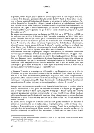 GNÔSIS

                                                                    IV

Cependant, le vrai danger, pour le périmètre hellénistique, venait et vient toujours de l'Ouest.
Au cours de la deuxième guerre mondiale, les armées du IIIème Reich et de ses alliés pénétrè-
rent en Russie jusqu'en Crimée et dans le Caucase et atteignirent la Volga. La situation, à l'in-
térieur du périmètre, devint alors critique : jusqu'à la défaite et la capitulation du maréchal
von Paulus et de son armée, le risque d'un asservissement des peuples intéressés était réel; ce
ne fut qu'en 1943, après la bataille de Stalingrad, qui décida du sort de cette lutte épique entre
Germains et Slaves, qu'on put être sûr que le monde slavo-hellénistique, avec la Grèce, son
foyer, était sauvé47.
Le lecteur comprendra sans peine que l'attaque de l'U.R.S.S. par le IIIème Reich, en 1941, ne
fut nullement un « accident de l'histoire » dû à l’« emprise hypnotique » d'Adolf Hitler sur le
peuple allemand. Il ne faut pas oublier que le Führer devint chancelier du Reich par voie cons-
titutionnelle et qu'il fut investi du pouvoir par le maréchal von Hindenburg, président du
Reich. A vrai dire, cette attaque ne fut que l'expression d'une forte tendance subconsciente,
alimentée depuis plus de quinze siècles par le désir d' « humilier les Slaves », proclamé plus
d'une fois au cours de l'histoire, notamment par la formule célèbre du Drang nach Osten :
appel instinctif, subconscient, agissant même à l'encontre de la raison.
Les Germains, souffrant d'un prodigieux complexe de supériorité, se considèrent comme une
race de seigneurs appelée à dominer les autres par la contrainte. Obéissant à cet appel, « mys-
tique », ils se sont souvent lancés dans des guerres de conquête, parfois en dépit du simple
bon sens. Les deux guerres mondiales sont à cet égard des exemples suggestifs. Mais ce sur
quoi nous insistons, c'est que ces agressions n'étaient pas le fait propre de Guillaume II ou du
chancelier Hitler. On peut retrouver chez les Germains, dans la nuit des siècles, aussi loin
dans le passé que le début de notre ère, le même esprit et les mêmes mobiles. Il paraît utile, à
cet égard, de rappeler ce témoignage de Josèphe Flavius :

« Alors que Vespasien se trouvait encore à Alexandrie et que Titus était occupé par le siège de
Jérusalem, une grande partie des Germains se révolta; les Gaulois, leurs voisins, les imitèrent.
Les uns et les autres nourrissaient le grand espoir de pouvoir, unis, rejeter complètement le
joug romain. Dans leur émancipation, les Germains furent guidés avant tout par leur caractère
national, en vertu duquel, incapables d'agir d'une manière pondérée et réfléchie, ils se lancent
aveuglément au-devant du péril, avec seulement des chances minimes de réussite48. »

Lorsque nous traitons dans notre étude du sort du Périmètre hellénistique, et à travers lui de la
Période de transition, il faut, quand on considère les confins de la région qui est appelée à
être le berceau de l'Ere du Saint-Esprit, se garder de négliger le danger signalé. Et il importe
de retenir que ce danger subsistera toujours, malgré la bonne foi et le niveau culturel élevé des
dirigeants allemands, car les impératifs surgissant d'une subconscience où sommeillent des
instincts de ce genre l'emportent trop souvent sur la raison, même chez des personnes hau-
tement civilisées.
La double défaite infligée aux Germains dans les deux guerres mondiales est de nature à
contribuer puissamment à une recrudescence de ce complexe d'une sombre mystique « mes-
sianique » de domination par la contrainte, et à encourager l'espoir de se montrer dignes, la
prochaine fois, de la confiance de Wotan, leur dieu. N'oublions pas non plus que l'apogée de
la culture allemande, merveilleuse dans son essence, coïncide avec un morcellement féodal


47
  A remarquer que l'aide matérielle américaine commença à arriver en U.R.S.S. après la victoire de Stalingrad (Kravt-
chenko, J'ai choisi la liberté, passim).
48
     Josèphe Flavius, La Guerre de Judée, 1. VII, ch. III-L (traduit du texte russe).



42
 