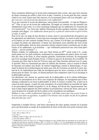 GNÔSIS

Nous constatons d'abord que le levain était certainement frais et bon, sans quoi trois mesures
de farine n'auraient pu suffire à faire lever la pâte. Toutefois, le levain peut être bon, comme
c'était le cas, mais il peut aussi être mauvais, et c'est pourquoi Jésus a dit à ses disciples : gar-
dez-vous avec soin du levain des pharisiens et des sadducéens54.
En ce qui concerne le levain des pharisiens, aucun doute n'est possible : il s'agit de l'hypocri-
sie55. Pour ce qui est du levain des sadducéens, l'Evangile ne contient rien qui permette une
interprétation aussi nette, si ce n'est un passage indiquant que les sadducéens ne croyaient pas
à la résurrection56. Les Actes des Apôtres fournissent de plus quelques lumières, comme par
exemple cette phrase : Les sadducéens disent qu'il n'y a point de résurrection et qu'il n'existe
ni ange, ni esprit57.
Pour avoir une vue large de leur doctrine et mieux saisir le sens profond des divergences qui
les opposaient aux pharisiens, il nous faut nous renseigner ailleurs. La source la plus autorisée
en la matière est sans conteste Josèphe Flavius, qui, comme il le dit dans son autobiographie,
se joignit lui-même aux pharisiens. Il donne une description assez détaillée des trois écoles
juives de philosophie, dont les deux premières étaient respectivement constituées par les pha-
risiens et les sadducéens, et la troisième — qui visiblement poursuivait une vertu toute parti-
culière — par les esséniens58. »
D'après Josèphe, les sadducéens, secte qui s'était formée au IIIème siècle avant J.-C., comp-
taient parmi eux les chefs militaires, notamment les commandants des places fortes, les nota-
bles des villes et de l'Etat, et, d'une manière générale, l'aristocratie terrienne. Ils enseignaient
que la loi mosaïque étant d'origine divine, il n'était au pouvoir de personne de la modifier. Ils
croyaient que Dieu était la base de l'Univers mais que l'âme humaine périssait avec le corps,
et qu'enfin, Dieu ne s'immisçant pas dans les affaires des hommes, ceux-ci avaient la liberté
de façonner eux-mêmes leur destin. Ils niaient l'angélologie comme la démonologie, et reje-
taient la théorie de la prédestination de même que celle de l'existence au-delà de la mort; par-
tant de là, ils n'admettaient pas l'idée de récompense pour les actes «vertueux ni celle de châ-
timent pour les fautes. En outre, ils étaient partisans d'un compromis entre la Loi mosaïque et
la philosophie grecque.
Les pharisiens, eux, étaient les ennemis jurés de la philosophie et de la culture helléniques.
Ajustant les prescriptions de la Thora aux exigences de l'époque, ils enseignaient que le Pen-
tateuque comprend en soi toute la philosophie, le droit, la science et même l'art, et qu'il est la
source de toute sagesse. A partir de cette conception, ils avaient élaboré un ensemble de règles
et de prescriptions (Galah) auxquelles la vie de chaque Juif devait être rigoureusement sou-
mise et dans lequel apparaît une forte tendance au prosélytisme, relevée par Jésus, ainsi que le
souci de préserver le peuple juif de la culture et des conceptions non judaïques.
Malheur à vous, scribes et pharisiens hypocrites, a dit Jésus, parce que vous courez la mer et
la terre pour faire un prosélyte; et quand il l'est devenu vous en faites un fils de la géhenne
deux fois plus que vous59.
                                                  *
                                                 **
Empruntée à Josèphe Flavius, cette brève description des deux grands courants de la pensée
juive qui florissaient au temps de la prédication de Jésus révèle plus d'un point commun entre

54
   Ibid., XVI, 6; Marc, VII, 15.
55
   Luc, XII, 1.
56
   Matthieu, XXII, 23; Marc, XII, 18; Lac, XX, 27.
57
   Actes des Apôtres, XXIII , 8.
58
   Josèphe Flavius, Guerre des Juifs, II, 8, 14. D'après la traduction en russe. Josèphe donne une description de ces écoles dans cet
ouvrage ainsi que dans les Antiquités judaïques, XIII, 5, 9; XVII, 2, 4; XVIII, 1, 2-4. Les renseignements que donne Mishna ne
concernent presque exclusivement que les divergences qui opposaient les sadducéens aux pharisiens. Quant aux communications de
Gemara, elles ont un caractère légendaire.
59
   Matthieu, XXIII, 15.



                                                                                                                                 45
 