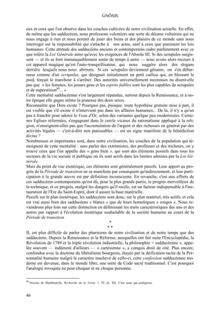 GNÔSIS

eux et ceux que l'on observe dans les couches cultivées de notre civilisation actuelle. En effet,
de même que les sadducéens, nous professons volontiers une sorte de déisme voltairien qui ne
nous engage à rien et nous permet de jouir des biens et des plaisirs de ce monde sans nous
interroger sur la responsabilité qui s'attache à nos actes, sauf à ceux que punissent les lois
humaines. Cette attitude des sadducéens anciens et contemporains cadre parfaitement avec ce
que tolère la Loi Générale ainsi qu'avec les exigences de l'Absolu III. Si des scrupules surgis-
sent — et ils se font immanquablement sentir de temps à autre — nous avons alors recours à
cet appareil magique qu'est l'auto-tranquillisateur, qui nous suggère alors des slogans
derrière lesquels nous nous abritons. Si ces scrupules deviennent gênants, on s'en débar-
rasse comme d'un scrnpnlus, qui désignait initialement un petit caillou qui, en blessant le
pied, forçait le marcheur à s'arrêter. Des autorités universellement reconnues ne disent-elle
pas que « les femmes, les jeunes gens et les esprits faibles sont les plus capables de scrupules
et de superstition60... »
Cette mentalité sadducéenne s'est largement répandue, surtout depuis la Renaissance, et à no-
tre époque elle gagne même la jeunesse des deux sexes.
Reconnaître que Dieu existe ? Pourquoi pas, puisque, toute hypothèse gratuite mise à part, il
est visible que s'il existe il n'intervient pas dans les affaires humaines... De là, il n'y a qu'un
pas à franchir pour adorer le Veau d'Or, selon des variantes quelque peu modernisées. Certai-
nes Eglises réformées, s'engageant dans le cercle vicieux du rationalisme appliqué à la reli-
gion, n'enseignent-elles pas que l'accumulation de l'argent et des richesses en général par des
activités légales — c'est-à-dire non punissables — est un signe manifeste de la bénédiction
divine ?
Nombreuses et importantes sont, dans notre civilisation, les couches de la population qui té-
moignent de cette mentalité : sans parler des extrémistes, des profiteurs et des tricheurs, on y
trouve ceux que l'on appelle des « gens bien », qui sont des éléments positifs dans tous les
secteurs de la vie sociale et publique où ils sont actifs dans les limites admises par la Loi Gé-
nérale.
Mais du point de vue ésotérique, ces éléments sont généralement passifs. Leur apport au pro-
grès de la Période de transition ne se manifeste par conséquent qu'indirectement, et leur parti-
cipation à la grande œuvre est par définition inconsciente. En revanche, c'est aux efforts de
ces sadducéens contemporains qu'est dû, pour la plus grande partie, le progrès merveilleux de
la technique, et ce progrès, malgré les dangers qu'il recèle, est un facteur indispensable à l'ins-
tauration de l'Ere du Saint-Esprit, dont il assure la base matérielle.
Passifs sur le plan ésotérique, les sadducéens sont donc, sur le plan matériel, très actifs; et cela
est vrai aussi bien des sadducéens « blancs » que de leurs homologues « rouges ». Nous re-
viendrons plus loin sur cette distinction en définissant les traits caractéristiques des uns et des
autres par rapport à l'évolution ésotérique souhaitable de la société humaine au cours de la
Période de transition.
                                                  *
                                                 **
IL est plus difficile de parler des pharisiens de notre civilisation et de notre temps que des
sadducéens. Depuis la Renaissance et la Réforme, auxquelles ont fait suite l'Encyclopédie, la
Révolution de 1789 et la triple révolution industrielle, la philosophie < sadducéenne », appe-
lée souvent — indûment d'ailleurs — « cartésienne », a conquis droit de cité. Plus encore,
confondue avec la doctrine du libéralisme bourgeois, étayée par la déification tacite de la Per-
sonnalité humaine malgré le caractère inachevé de celle-ci, cette confession sadducéenne mo-
derne est devenue, dans le monde libre, une sorte de Code sacré traditionnel. C'est pourquoi
l'analogie invoquée ne peut choquer et ne choque personne.

60
     Nicolas de Malebranche, Recherche de la Vérité, 1. IV, ch. XII. C'est nous qui soulignons.



46
 