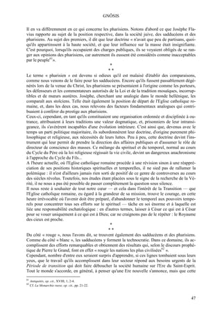 GNÔSIS

Il en va différemment en ce qui concerne les pharisiens. Notons d'abord ce que Josèphe Fla-
vius rapporte au sujet de la position respective, dans la société juive, des sadducéens et des
pharisiens. Au sujet des premiers, il dit que leur doctrine « n'avait que peu de partisans, quoi-
qu'ils appartinssent à la haute société, et que leur influence sur la masse était insignifiante.
C'est pourquoi, lorsqu'ils occupaient des charges publiques, ils se voyaient obligés de se ran-
ger aux opinions des pharisiens, car autrement ils eussent été considérés comme inacceptables
par le peuple61».
                                                  *
                                                **
Le terme « pharisien » est devenu si odieux qu'il est malaisé d'établir des comparaisons,
comme nous venons de le faire pour les sadducéens. Encore qu'ils fussent passablement dégé-
nérés lors de la venue du Christ, les pharisiens se présentaient à l'origine comme les porteurs,
les défenseurs et les commentateurs autorisés de la Loi et de la tradition mosaïques, incorrup-
tibles et de mœurs austères. Josèphe, cherchant une analogie dans le monde hellénique, les
comparaît aux stoïciens. Telle était également la position de départ de l'Eglise catholique ro-
maine, et, dans les deux cas, nous relevons des facteurs fondamentaux analogues qui contri-
buaient à conférer du prestige aux pharisiens.
Ceux-ci, cependant, en tant qu'ils constituaient une organisation ordonnée et disciplinée à ou-
trance, attribuaient à leurs traditions une valeur dogmatique, et, prisonniers de leur intransi-
geance, ils s'avérèrent incapables d'une évolution intérieure. C'est ainsi que, devenus avec le
temps un parti politique majoritaire, ils subordonnèrent leur doctrine, d'origine purement phi-
losophique et religieuse, aux nécessités de leurs luttes. Peu à peu, cette doctrine devint l'ins-
trument qui leur permit de prendre la direction des affaires publiques et d'assumer le rôle de
directeur de conscience des masses. Ce mélange du spirituel et du temporel, normal au cours
du Cycle du Père où la loi religieuse régissait la vie civile, devint un dangereux anachronisme
à l'approche du Cycle du Fils...
A l'heure actuelle, où l'Eglise catholique romaine procède à une révision sinon à une réappré-
ciation de ses positions historiques spirituelles et temporelles, il ne sied pas de rallumer la
polémique : il n'est d'ailleurs jamais rien sorti de positif de ce genre de controverses au cours
des siècles révolus. Toutefois, nos études étant placées sous le signe de la recherche de la Vé-
rité, il ne nous a pas été possible de passer complètement la question sous silence.
Il nous reste à souhaiter de tout notre cœur — et cela dans l'intérêt de la Transition — que
l'Eglise catholique romaine, eu égard à la grandeur de sa mission, trouve le courage, en cette
heure irrévocable où l'avenir doit être préparé, d'abandonner le temporel aux pouvoirs tempo-
rels pour concentrer tous ses efforts sur le spirituel — tâche en soi énorme et à laquelle est
liée une responsabilité eschatologique : en d'autres termes, laisser à César ce qui est à César
pour se vouer uniquement à ce qui est à Dieu; car ne craignons pas de le répéter : le Royaume
des cieux est proche.
                                                  *
                                                **
Du côté « rouge », nous l'avons dit, se trouvent également des sadducéens et des pharisiens.
Comme du côté « blanc », les sadducéens y forment la technocratie. Dans ce domaine, ils ac-
complissent des efforts remarquables et obtiennent des résultats qui, selon le discours prophé-
tique de Pierre le Grand, font en effet « rougir les nations les plus civilisées62 ».
Cependant, nombre d'entre eux seraient surpris d'apprendre, si ces lignes tombaient sous leurs
yeux, que le travail qu'ils accomplissent dans leur secteur répond aux besoins urgents de la
Période de transition qui doit faire déboucher la société humaine sur l'Ere du Saint-Esprit.
Tout le monde s'accorde, en général, à penser qu'une Ere nouvelle s'annonce, mais que cette
61
     Antiquités, op. cit., XVIII, 1, 2-4.
62
     Cf. La Monarchie russe, op. cit., pp. 21-22.


                                                                                              47
 
