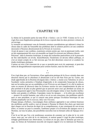 GNÔSIS




                                  CHAPITRE VII
Le thème de la première partie du tome III de « Gnôsis » est LA VOIE. Comme on l'a vu, il
s'agit d'un essai d'application pratique de la Gnose exposée dans les deux premiers volumes de
cet ouvrage.
Le moment est maintenant venu de formuler certaines considérations qui aideront à situer les
choses dans le cadre de l'ensemble des problèmes dont la solution positive est une condition
nécessaire à l'heureux aboutissement de la Période de transition.
Avant de passer à une synthèse, examinons certains points qui, tout en paraissant isolés, sont
en fait organiquement liés avec cet ensemble sur lequel ils exercent une influence directe.
Précisons : dans le domaine ésotérique, le temps des recherches particulières et de la poursuite
de fins individuelles est révolu. Insensiblement, l'ésotérisme est devenu affaire publique, et
c'est en tenant compte de ce fait nouveau que l'on doit désormais concevoir et conduire les
études ésotériques pratiques.
L'auteur est tout à fait conscient de ce que ce postulat peut avoir de surprenant, et peut-être
même de désagréablement surprenant pour certains lecteurs, mais les faits sont là.

                                                *
                                                **
Il ne s'agit donc pas, en l'occurrence, d'une application pratique de la Gnose orientée dans une
direction choisie par le chercheur et aboutissant à tel ou tels buts fixés par lui. Certes, une
étude approfondie de la Doctrine divulguée dans « Gnôsis », menée avec l'attention, le soin et
l'assiduité voulus permettra à l'étudiant d'apprendre et de comprendre beaucoup de choses,
tant sur lui-même que sur ses semblables et sur l'Univers au sein duquel il vit; elle le mettra en
outre en mesure de découvrir dans les Ecritures sacrées tin sens complémentaire de plus en
plus profond et de plus en plus général que ne peuvent saisir ceux qui abordent ces textes en
faisant uniquement appel à leur Personnalité sous-développée même si leurs facultés intellec-
tuelles sont grandes et raffinées. Cependant, toutes les époques — et la nôtre par excellence
— posent à la société humaine, que celle-ci en ait ou non conscience, des problèmes spécifi-
ques et sans précédent, ce qui se conçoit sans peine puisque l'évolution historique est une
marche perpétuelle vers le nouveau, donc vers l'inconnu.
Chaque époque, d'ailleurs, s'accompagne d'une ambiance appropriée à une solution heureuse
des problèmes qu'elle soulève, tout en laissant à l'homme la liberté d'un choix qui intervient
dans chaque cas en fonction du degré de sa compréhension, et par conséquent de son niveau
d'être; et comme on peut le constater, l'ambiance propre à la révolution des époques ouvre à
l'homme, sur tous les plans, des possibilités nouvelles tout en fermant celles de l'époque révo-
lue.
C'est là un fait que l'on a de nombreuses occasions de constater sur le plan de la vie exté-
rieure, mais qui, sur celui de la vie intérieure, et surtout quand il s'agit du plan ésotérique,
échappe généralement aux observateurs. La raison en est que, dans le domaine qui nous oc-
cupe, les formes de l'orientation nouvelle ont toujours rapport à la vie intérieure de l'homme,


50
 