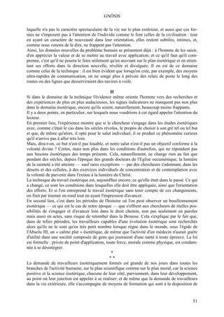 GNÔSIS

laquelle n'a pas le caractère spectaculaire de la vie sur le plan extérieur, et aussi que ces for-
mes ne s'imposent pas à l'attention de l'individu comme le font celles de la civilisation : tout
en ayant un caractère de nouveauté dans leur orientation, elles restent subtiles, intimes, et,
comme nous venons de le dire, ne frappent pas l'attention.
Ainsi, les données nouvelles du problème humain se présentent déjà : à l'homme de les saisir,
d'en apprécier la valeur et de se mettre au travail avec application; et ce qu'il faut qu'il com-
prenne, c'est qu'il ne pourra le faire utilement qu'en œuvrant sur le plan ésotérique et en orien-
tant ses efforts dans la direction nouvelle, révélée et divulguée. Il en est de ce domaine
comme celui de la technique : il est bien évident que lorsqu'on crée, par exemple, des moyens
ultra-rapides de communication, on ne songe plus à prévoir des relais de poste le long des
routes ou des lignes que desserviraient des navires à voile.

                                                 II
Si dans le domaine de la technique l'évidence même oriente l'homme vers des recherches et
des expériences de plus en plus audacieuses, les signes indicateurs ne manquent pas non plus
dans le domaine ésotérique, encore qu'ils soient, naturellement, beaucoup moins frappants.
Il y a deux points, en particulier, sur lesquels nous voudrions à cet égard appeler l'attention du
lecteur.
En premier lieu, l'expérience montre que si le chercheur s'engage dans les études ésotériques
avec, comme c'était le cas dans les siècles révolus, le propos de choisir à son gré tel ou tel but
et que, de même qu'alors, il opte pour le salut individuel, il se produit ce phénomène curieux
qu'il n'arrive pas à aller très loin.
Mais, dira-t-on, ce but n'est-il pas louable, et notre salut n'est-il pas un objectif conforme à la
volonté divine ? Certes, mais non plus dans les conditions d'autrefois, qui ne répondent pas
aux besoins ésotériques des temps présents. Cela, naturellement, ne change rien au fait que
pendant des siècles, depuis l'époque des grands docteurs de l'Eglise oecuménique, la lumière
de la sainteté a été atteinte — sauf rares exceptions — par des chercheurs s'adonnant, dans les
déserts et des cellules, à des exercices individuels de concentration et de contemplation avec
la volonté de parvenir dans l'extase à la lumière du Christ.
La technique du travail ésotérique est, aujourd'hui encore, ce qu'elle était dans le passé. Ce qui
a changé, ce sont les conditions dans lesquelles elle doit être appliquée, ainsi que l'orientation
des efforts. Et si l'on entreprend le travail ésotérique sans tenir compte de ces changements,
on finit par tourner en rond tout en ayant l'impression d'avancer.
En second lieu, c'est dans les périodes de l'histoire où l'on peut observer un bouillonnement
ésotérique — ce qui est le cas de notre époque — que s'offrent aux chercheurs de réelles pos-
sibilités de s'engager et d'avancer loin dans le droit chemin, non pas seulement en paroles
mais aussi en actes, sans risque de retomber dans la Brousse. Cela s'explique par le fait que,
dans de telles périodes, les travailleurs capables d'une évolution ésotérique sont recherchés
alors qu'ils ne le sont qu'en très petit nombre lorsque règne dans le monde, sous l'égide de
l'Absolu III, un « calme plat » ésotérique, de même que l'activité d'un médecin n'aurait guère
d'utilité dans une société composée de gens qui jouiraient d'une santé à toute épreuve. La loi
est formelle : privée de point d'application, toute force, morale comme physique, est condam-
née à se désintégrer.
                                                  *
                                                 **
La demande de travailleurs ésotériquement formés est grande de nos jours dans toutes les
branches de l'activité humaine, sur le plan scientifique comme sur le plan moral, car la science
positive et la science ésotérique, chacune de leur côté, parviennent, dans leur développement,
au point où leur jonction est appelée à se réaliser; et de même que la demande de travailleurs
dans la vie extérieure, elle s'accompagne de moyens de formation qui sont à la disposition de


                                                                                                51
 