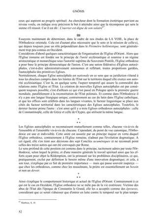 GNÔSIS

ceux qui aspirent au progrès spirituel. Au chercheur dont la formation ésotérique parvient au
niveau voulu, on indique avec précision le but à atteindre ainsi que la récompense qui sera la
sienne s'il réussit. Car il est dit : L'ouvrier est digne de son salaire67.

                                                  III
Essayons maintenant de déterminer, dans le cadre de nos études de LA VOIE, la place de
l'Orthodoxie orientale. Cela est d'autant plus nécessaire que le sens et la mission de celle-ci,
qui depuis toujours joue un rôle prépondérant dans le Périmètre hellénistique, sont générale-
ment trop peu connus en Occident.
Considérons d'abord quelques caractéristiques de l'organisation de l'Eglise d'Orient. Alors que
l'Eglise romaine est fondée sur le principe de l'unité ecclésiastique et soumise à un régime
aristocratique et monarchique sous l'autorité suprême du Souverain Pontife, l'Eglise orthodoxe
a pour base le principe démocratique de l'union. C'est une union fédérative d'Eglises autocé-
phales, c'est-à-dire administrativement autonomes et reflétant, toutes proportions gardées,
l'autocéphalie des primitives Eglises.
Normalement, chaque Eglise autocéphale est nationale en ce sens que sa juridiction s'étend à
tous les diocèses compris dans les limites de l'Etat sur le territoire duquel elle exerce son auto-
rité ecclésiastique. C'est là, en quelque sorte, l'aspect temporel qui assure la commodité des
relations entre l'Eglise et l'Etat. La création de nouvelles Eglises autocéphales est par consé-
quent toujours possible; c'est d'ailleurs ce qui s'est passé en Pologne après la première guerre
mondiale, parallèlement à la reconstitution de l'Etat polonais. Et comme dans l'Orthodoxie il
n'y a pas une langue liturgique unique, contrairement au cas du latin dans l'Eglise catholique,
et que les offices sont célébrés dans les langues vivantes, le facteur linguistique se place aux
côtés du facteur territorial dans les caractéristiques des Eglises autocéphales. Toutefois, le
dernier facteur prime l'autre : c'est ainsi qu'il y a trois Eglises orthodoxes autocéphales : celle
de Constantinople, celle de Grèce et celle de Chypre, qui utilisent la même langue.

                                                *
                                               **
Les Eglises autocéphales se reconnaissent mutuellement comme telles, chacune vis-à-vis de
l'ensemble et l'ensemble vis-à-vis de chacune. Cependant, du point de vue canonique, l'Ortho-
doxie est une et indivisible. Cette unité est assurée par un principe majeur en vertu duquel
l'Eglise orthodoxe, contrairement à l'Eglise romaine, n'admet pas l'évolution dogmatique. A
cet égard, elle s'en tient aux décisions des sept Conciles œcuméniques et ne reconnaît point
celles des treize autres qui ont été convoqués par Rome.
Le sens profond de cette position est contenu dans le principe, tacitement admis par toute l'Or-
thodoxie, selon lequel la prière, et d'une manière générale le travail spirituel ainsi que les ef-
forts ayant pour objet la Rédemption, ont la primauté sur les problèmes disciplinaires, ce qui,
pratiquement, exclut par définition le besoin même d'une innovation dogmatique; et cela, à
son tour, s'explique par ce fait de première importance — mais qui passe souvent inaperçu —
que chez les orthodoxes, comme chez les musulmans, la prière est essentiellement un besoin
et non un devoir.
                                                *
                                               **
Ainsi s'explique le comportement historique et actuel de l'Eglise d'Orient. Contrairement à ce
qui est le cas en Occident, l'Eglise orthodoxe ne se mêle pas de la vie extérieure. Victime des
abus de l'Etat dès l'époque de Constantin le Grand, elle les a acceptés comme des épreuves,
considérant que ce serait s'abaisser que d'entrer en lutte contre le temporel sur le plan tempo-

67
     Matthieu, X, 10.



52
 