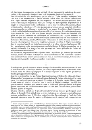 GNÔSIS

rel. S'en tenant rigoureusement au plan spirituel, elle est toujours sortie victorieuse des persé-
cutions et des attaques les plus dures, sans avoir jamais rien abandonné de sa pureté.
Une telle attitude lui a été possible parce que, en principe, l'Eglise orthodoxe a très peu d'atta-
ches avec la vie temporelle de la société humaine. Sur ce point, elle offre un réel contraste
avec l'Eglise romaine. En premier lieu, elle est pauvre : elle ne jouit d'aucune puissance finan-
cière, ne possède pas d'organes de presse, ne s'occupe pas d'enseignement proprement dit et
ne gère ni collèges ni universités « orthodoxes ». On ne trouve ni partis politiques ni syndicats
professionnels « orthodoxes ». Ce n'est que dans de rarissimes cas que les prélats orthodoxes
assument des charges publiques, et jamais ils n'en ont accepté de militaires. Les Eglises auto-
céphales, ni individuellement ni dans leur ensemble, n'entretiennent de représentants diploma-
tiques auprès des Etats, et elles n'ont jamais non plus entretenu d'ordres de chevalerie reli-
gieux tels que les Templiers, les Teutoniques, les Porte-Glaive, etc. L'Eglise orthodoxe n'a
jamais compris dans son sein d'ordres monastiques comme ceux que l'on trouve chez les ca-
tholiques : Bénédictins, Jésuites, Dominicains, Franciscains et autres. Chaque monastère or-
thodoxe est dirigé par un hégoumène (supérieur), relevant lui-même de l'Eglise autocéphale
dans le ressort de laquelle est située la communauté, et le même principe s'applique aux fidè-
les : un orthodoxe tombe automatiquement sous la juridiction de l'Eglise autocéphale sur le
territoire de laquelle il se trouve. C'est ainsi que s'exprime l'union spirituelle des Eglises ad-
ministrativement autocéphales68.
En second lieu, l'Eglise orthodoxe n'a jamais connu l'Inquisition, qui, instituée par saint Do-
minique, alluma des bûchers en Europe six siècles durant et suscita des « croisades » de chré-
tiens contre chrétiens. Elle n'a jamais connu non plus, et encore moins adopté, la thèse catho-
lique du Mérite, avec les Indulgences vendues ou accordées.

                                                *
                                               **
Il est important, pour le lecteur du présent ouvrage, d'avoir une idée, même sommaire, du sens
et de la mission de l'Orthodoxie orientale, car celle-ci représente le foyer du Périmètre hellé-
nistique, arène des luttes déjà engagées et au milieu desquelles il est à espérer que l'Ere du
Saint-Esprit apparaîtra triomphante.
Que l'on ne croie surtout pas que l'auteur du présent ouvrage, orthodoxe lui-même, ait été gui-
dé dans ce bref aperçu par un esprit de polémique. Loin de là. En tant qu'historien, il se range
parmi ceux qui soutiennent que si, depuis l'écroulement de l'empire romain, l'Europe occi-
dentale avait été laissée à elle-même sans la tutelle de l'Eglise catholique, les difficultés
qu'elle aurait dû surmonter pour sortir du chaos et de l'état de guerre permanent où la plon-
geaient les rivalités des féodaux eussent été pires : il n'est, pour s'en convaincre, que de consi-
dérer les guerres de religion...
L'Eglise orthodoxe ne fait pas de prosélytisme et n'envoie de missions que lorsqu'on lui en
adresse la demande. Cette attitude peut avoir ses partisans et ses adversaires, mais elle est, en
tout cas, un fait historique. A l'Occident revient le mérite d'avoir répandu la Parole du Christ
au monde inconnu au temps des apôtres. A l'Orient revient le mérite d'avoir conservé en son

68
    Il existe quelques exceptions, qui ne portent d'ailleurs pas atteinte audit principe. Ainsi, le grand sanctuaire orthodoxe du
mont Athos, qui sous l'empire ottoman, et auparavant sous l'empire d'Orient, dépendait du patriarche de Constantinople, a
continué d'en relever bien que la presqu'île ait été incorporée à la Grèce. Avant la première guerre mondiale, on trouvait dans
des pays non orthodoxes des églises placées sous la juridiction de leurs Eglises autocéphales. En France, par exemple, on
comptait six églises russes (Paris, Cannes, Nice, Villefranche, Biarritz, Pau), qui dépendaient du Saint-synode de Saint-
Pétersbourg, et à Londres, an Exarque du Patriarche de Constantinople pour toute l'Europe occidentale.
Les vagues de réfugiés orthodoxes arrivés dans les pays du monde entier ont nécessité la création d'exarquats nationaux qui
relèvent de juridictions différentes. Il ne s'agit cependant là que d'un état de choses temporaire, qui prendra naturellement fin
par la liquidation, soit par le rapatriement, soit par assimilation, soit par la mort, de cette émigration massive due aux boule-
versements que l'on connaît.


                                                                                                                             53
 