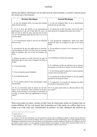 GNÔSIS

chisme des Eglises chrétiennes, est un code moral de valeur éternelle, le second ne reprend aucune
des normes qui y sont énoncées.

                  Premier Décalogue                                            Second Décalogue
 1. Je suis ton Seigneur Dieu; tu n'auras pas d'autres 1. Je suis ton Seigneur Dieu; tu ne te prosterneras
 dieux devant ma face;                                 point devant un autre dieu;

 2. Tu ne te feras pas d'idole, ni de représentation 2. Tu observeras la fête des pains sans levain; pen-
 quelconque de ce qui est en haut dans les cieux, en dant sept jours tu mangeras des pains sans levain;
 bas sur terre et dans les eaux, plus bas que la terre.
 Tu ne te prosterneras point devant elles, et tu ne les
 serviras point;

 3. Tu ne prononceras point le nom de ton Seigneur 3. Tout premier-né m'appartient, même tout mâle
 Dieu en vain;                                     premier-né dans les troupeaux de gros et de menu
                                                   bétail;

 4. Souviens-toi du jour du sabbat pour le sanctifier. 4. Tu travailleras six jours et tu te reposeras le sep-
 Tu travailleras six jours et tu feras tout ton ouvrage. tième jour;
 Mais le septième jour est le jour du Seigneur ton
 Dieu;

 5. Honore ton père et ta mère afin que tes jours se 5. Tu célébreras les fêtes des semaines;
 prolongent dans le pays que le Seigneur ton Dieu te
 donne;

 6. Tu ne tueras point;                                       6. Tu célébreras la fête des prémices de la moisson
                                                              du froment, et la fête de la récolte, à la fin de l'année;

                                                              7. Tu ne verseras point le sang de la victime immolée
 7. Tu ne commettras point d'adultère;                        en mon nom sur le pain levé;

 8. Tu ne déroberas point;                                    8. Le sacrifice de la fête de Pâques ne sera pas gardé
                                                              pendant la nuit jusqu'au matin;

 9. Tu ne porteras point de faux témoignages contre 9. Tu apporteras à la maison du Seigneur ton Dieu
 ton prochain;                                      les prémices des premiers fruits;

 10. Tu ne convoiteras point la maison de ton pro- 10. Tu ne feras point cuire un chevreau dans le lait
 chain; tu ne convoiteras •oint la femme de ton pro- de sa mère70.
 chain, ni son serviteur, ni sa servante, ni son bœuf, ni
 son âne, ni aucune chose qui appartienne à ton pro-
 chain69.



Nous avons placé ces deux versions en face l'une de l'autre pour mettre en évidence leur ca-
ractère différent. Si l'on voit exposé dans la première un Code moral, on a affaire dans la se-
conde à un Code rituel qui, contrairement au premier, ne traite nullement des relations de

69
     Exode, XX, 2-17.
70
     Ibid, XXXIV, 14-26.
On sait que le texte des deux Décalogues n'est pas absolument uniforme dans les différentes langues ni même dans la même lan-
gue, notamment en ce qui concerne le français. Dans le cas présent cela n'a pas d'importance, car ce texte parallèle des deux
Décalogues est présenté au lecteur afin qu'il puisse, en le parcourant, se rendre compte par lui-même de la différence de fond
qui sépare les deux versions. Le texte proposé est donné d'après Louis Segond, La Sainte Bible, nouvelle édition revue, La
Maison de la Bible, Genève, Paris..., 1962, avec quelques rectifications d'après le texte slavon.


                                                                                                                           55
 