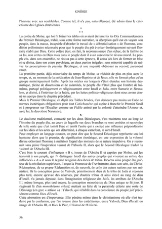 GNÔSIS

l'homme avec ses semblables. Comme tel, il n'a pas, naturellement, été admis dans le caté-
chisme des Eglises chrétiennes.
                                                   *
                                                 **
La colère de Moïse, qui loi fit briser les tables où avaient été inscrits les Dix Commandements
du Premier Décalogue, trahit, sous cette forme narrative, la déception qu'il eut en voyant son
peuple, dans la masse, incapable d'aborder le travail de « débestialisation » de l'homme, con-
dition préliminaire nécessaire pour que le peuple élu pût évoluer ésotériquement suivant l'ho-
raire établi par Dieu. Cette colère était, en fait, la reconnaissance d'un échec, de la faillite de
sa foi, non certes en Dieu mais dans le peuple dont il avait surestimé le niveau moral. Le peu-
ple élu, dans son ensemble, ne résista pas à cette épreuve. Il cessa dès lors de former un bloc
et se divisa, dans son corps psychique, en deux parties inégales : une minorité capable de sui-
vre les prescriptions du premier Décalogue, et une majorité obéissant au second, purement
rituel.
La première partie, déjà minoritaire du temps de Moïse, se réduisit de plus en plus avec le
temps, et, au moment de la prédication de Jean-Baptiste et de Jésus, elle ne formait plus qu'un
groupe numériquement faible. Après les siècles sur lesquels s'était étendue son histoire dra-
matique, pleine de dissensions et de calamités, le peuple élu n'était plus que l'ombre de lui-
même, partagé politiquement et religieusement entre Israël et Juda, entre Samarie et Jérusa-
lem, et divisé, à l'intérieur de la Judée, par les luttes politico-religieuses dont nous avons don-
né un aperçu dans le chapitre précédent.
Mais le Premier Décalogue, en dépit des Tables brisées, n'en demeure pas moins un Code de
normes ésotériques obligatoires pour tout Catéchumène qui aspire à franchir le Premier Seuil
et à progresser sur l'Escalier comme un Fidèle animé par la volonté d'atteindre l'Amour et,
avec lui, la deuxième Naissance.
                                                  V
Le dualisme traditionnel, consacré par les deux Décalogues, s'est maintenu tout au long de
l'histoire du peuple élu, au cours de laquelle ses deux branches se sont croisées et recroisées
de telle sorte que c'est tantôt l'une et tantôt l'autre qui a exercé une influence prépondérante
sur les idées et les actes qui ont déterminé, à chaque carrefour, le sort d'Israël.
Pour employer un langage courant, on peut dire que le Second Décalogue représente une loi
humaine alors que le premier, de signification ésotérique, est une expression de la volonté
divine exhortant l'homme à maîtriser l'appel des instincts de sa nature impulsive. On y recon-
naît sans peine l'inspiration venant de l'Absolu II, alors que le Second Décalogue traduit la
volonté de l'Absolu III.
C'est bien le courant d'influences « B », issues de l'Absolu II et captées par Moïse, qui les
transmit à son peuple, qui fit distinguer Israël des autres peuples qui vivaient au milieu des
influences « A » et sous le régime religieux des dieux de tribus. Devenu ainsi peuple élu, por-
teur de la révélation supérieure, il reçut la Promesse de l'Avènement, dans son sein, du Christ-
Rédempteur, de sa propre Rédemption et, de surcroît, de celle des autres nations par son mi-
nistère. Or la conception juive de Yahveh, primitivement dieu de la tribu de Juda et reconnu
plus tard, encore qu'avec des réserves, par d'autres tribus et ainsi élevé au rang de dieu
d'Israël, n'a jamais dépassé, dans l'imagination religieuse des Juifs, les attributs de l'Absolu
III, même lorsque, plus tard encore, la conception monothéiste du Dieu unique se fit jour. Il
s'agissait là d'un monothéisme relatif, mettant au faîte de la pyramide céleste une sorte de
Démiurge (en grec « artisan ») : Yahveh, qui s'établit dans la conscience du peuple juif préci-
sément comme Dieu d'Israël.
Cette aberration est d'importance. Elle pénétra même dans le christianisme où elle s'est tra-
duite par la confusion, que l'on trouve dans les catéchismes, entre Yahveh, Dieu d'Israël ou
image de l'Absolu III, et Dieu le Père, Créateur de l'Univers.


56
 