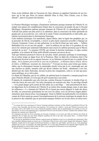 GNÔSIS

Nous avons d'ailleurs déjà eu l'occasion d'y faire allusion en appelant l'attention de nos lec-
teurs sur le fait que Jésus n'a jamais identifié Dieu le Père, Père Céleste, avec le Dieu
d'Israël71, dont il n'a jamais fait mention.
                                                      *
                                                      **
Le Premier Décalogue mosaïque, d'inspiration chrétienne puisque émanant de l'Absolu II, n'a
malgré tout jamais été complètement éclipsé dans la conscience du peuple élu par le Second
Décalogue, d'inspiration païenne puisque émanant de l'Absolu III. Le monothéisme relatif à
Yahveh n'est jamais non plus arrivé à se substituer, dans la conscience de l'élite spirituelle du
peuple juif, au monothéisme réel, celui de la sainte Trinité consubstantielle et indivisible, pro-
clamée ouvertement dans le christianisme historique.
Cette tradition ésotérique s'est manifestée, depuis Moïse, dans la lignée des prophètes qui, en
la personne de David, roi-prophète, a trouvé sa plus haute expression possible à l'époque de
l'Ancien Testament. Certes, en tant qu'homme, le roi David n'était pas sans tache — l'affaire
Bethsabée-Urie en est une très grande — mais la noblesse de son âme et la grandeur de son
œuvre lui valurent non seulement l'absolution mais encore la sublime promesse que le Messie
sortirait de sa race72. Le psaume CXVIII, qui résume la doctrine ésotérique, le signe comme
prophète, et la création de l'Etat unifié d'Israël couronne son œuvre de roi.
Tant que Salomon poursuivit l'œuvre de son père, Israël, puissance politique et économique,
fut en même temps un digne foyer de la Promesse. Mais en dépit des révélations dont il fut
initialement favorisé et de sa sagesse humaine, le roi Salomon ne parvint pas à se garder d'une
chute... Et les femmes pervertirent le cœur du roi Salomon... et Salomon adora Astarté, déesse
de Sidon, et Milkhome, turpitude des Ammonites73. C'est par ces mots, aussi tristes que mémo-
rables, que le chroniqueur résuma la catastrophe morale vécue par le roi, catastrophe qui, par
une réaction en chaîne, entraîna celle qui devait s'abattre sur Israël : abandonné à son sort,
déchiré par des luttes fratricides, devenu la proie des conquérants, celui-ci, en tant que puis-
sance politique, ne se releva plus.
Ce drame de l'abandon, par un roi célèbre, du spirituel pour le temporel, a marqué jusqu'à nos
jours l'histoire d'Israël, et il n'est pas dit qu'il est parvenu à son terme.
Il importe de comprendre que cela n'est pas, comme d'aucuns le pensent, le résultat d'une ré-
volte des forces du sous-ciel. Une telle conception est contraire aux faits. Le privilège d'Israël
— et le grand danger qu'il courait du fait même de ce privilège — était précisément de deve-
nir dépositaire de la révélation de l'Absolu II au milieu d'un monde plongé corps et âme dans
les influences « A » émanant de l'Absolu III et n'ayant pas encore dépassé le stade des dieux
de tribu, en concurrence permanente les uns avec les autres, avec les diverses magies phéno-
ménalistes dont chacun d'eux s'accompagnait. Seule la fidélité inconditionnelle à la révélation
venant du Christ aurait pu assurer l'accomplissement de la mission ésotérique du peuple élu et
le préserver des calamités que ne pouvaient manquer d'attirer sur lui des chocs en retour terri-

71
    Les auteurs des livres canoniques de l'Ancien Testament attribuent volontiers au Dieu d'Israël le qualificatif d'Eternel. On
y trouve, dans l'ensemble, plus de deux cents mentions. Or les lecteurs de « Gnôsis » savent que l'éternité n'est qu'un cycle
des temps, et de ce fait limitée. En ce sens, l'Absolu III, première créature, dont la caractéristique est le nombre QUATRE, est
bien éternel. Si c'est au sens ésotérique que le qualificatif d'Eternel avait été donné à Yahveh, il faudrait bien admettre l'iden-
tification de ce dernier avec l'Absolu III.
On remarquera que dans les livres canoniques du Nouveau Testament, on ne trouve pas l'idée de l'éternel sous forme de
substantif; elle n'y figure que sous forme d'adjectif, qualifiant des faits et des états, mais jamais Dieu — la Sainte-Trinité
étant, par essence, au-dessus de l'éternité.
72
    On sait que les généalogies de Jésus données respectivement par Matthieu et par Luc ne coïncident pas entièrement. Elles
sont cependant identiques quant au tronçon qui va d'Abraham à David inclus, point à partir duquel elles bifurquent. D'après
Matthieu, Joseph était né de la lignée de David par Salomon, et, d'après Luc, par Nathan, autre fils du roi. Cette généalogie
indiquée par Luc part, en remontant, de Joseph également. Or, il existe dans l'Orthodoxie une légende d'après laquelle cette
dernière généalogie est celle de Marie, Mère de Jésus, ce qui expliquerait la bifurcation et son sens profond.
73
    III Rois, XI, 4, 5 (d'après le texte slavon).


                                                                                                                               57
 