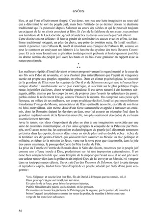 GNÔSIS

bles, et qui l'ont effectivement frappé. C'est donc, non pas une lutte imaginaire au sous-ciel
qui a déterminé le sort du peuple juif, mais bien l'attitude de ce dernier devant le dualisme
traditionnel qui l'a poursuivi depuis Salomon au cours des siècles et qui le poursuit toujours
en exigeant de lui un choix conscient et libre. Et c'est de la faiblesse de son cœur, succombant
aux tentations de la Loi Générale, qu'ont découlé les malheurs successifs qui l'ont atteint.
Cette distinction est délicate : il faut se garder de confondre les causes avec les effets. Le dua-
lisme traditionnel exigeait, en plus du choix, une prise de position nette. Or Israël oscillait :
tantôt il penchait vers l'Absolu II, tantôt il retombait sous l'empire de l'Absolu III, comme on
peut le constater en analysant son histoire à la lumière du système des trois Octaves Cosmi-
ques. Et cela nous fournit une explication ésotériquement probante et historiquement justifiée
du drame continu du peuple juif, avec les hauts et les bas d'une grandeur en rapport avec sa
nature passionnée.
                                                   *
                                                  **
Les malheurs répétés d'Israël devaient orienter progressivement le regard mental et le cœur de
ses fils vers l'idée de revanche, et cela d'autant plus naturellement que l'esprit de vengeance
sacrée est propre aux peuples organisés en tribus. Dans ce climat psychologique, le souvenir
de la grandeur de l'Etat sous les sceptres de David et de Salomon exerçait une influence hyp-
notique double : anesthésiante sur le plan ésotérique, et suscitant sur le plan politique l'espé-
rance, injustifiée d'ailleurs, d'une revanche grandiose. Il est certes naturel à des hommes sub-
jugués, pillés, abattus par les coups du sort, de projeter dans l'avenir les splendeurs du passé :
parfois même le relèvement l'exige, comme l'histoire le montre. On comprend sans peine qu'à
l'époque, au milieu de ses malheurs, son corps psychique déchiré, Israël ait pu insensiblement
transformer l'image du Messie, annonciateur de l'Ere spirituelle nouvelle, en celle de son futur
roi béni, merveilleux, oint même, doué d'une force surnaturelle et appelé à terrasser ses enne-
mis, dont les Romains étaient les derniers en date, pour lui assurer un triomphe final dans la
grandeur resplendissante de la Jérusalem nouvelle, non plus seulement descendue du ciel mais
essentiellement terrestre.
Avec le temps, ces idées s'imposèrent de plus en plus à une imagination surexcitée par une
suite de calamités ininterrompue, et c'est ainsi qu'après la conquête de la Palestine par Pom-
pée, en 63 avant notre ère, les aspirations eschatologiques du peuple juif, désormais nettement
précisées dans les esprits, devaient déterminer un siècle plus tard un double échec : échec de
la tentative des dirigeants d'Israël, qui voulaient faire assumer au Messie un rôle politique et
militaire, et échec de la mission de Jésus, venu sur la terre pour que s'accomplit, dans la joie
des cœurs unanimes, le passage du Cycle du Père à celui du Fils.
La prise du Temple et l'entrée du Romain dans le Saint des Saints, ressenties par le peuple juif
comme une offense inouïe à Dieu, produisirent sur lui une impression extraordinaire. Il est
donc bien compréhensible que, sous l'empire de la stupeur qui l'avait saisi, il se soit jeté avec
une ardeur renouvelée dans la prière et ait imploré Dieu de lui envoyer un Messie, roi-vengeur
dans sa toute-puissance céleste. Un extrait d'un des Psaumes de Salomon, écrit à cette époque
et reproduit ci-après, traduit bien l'état d'esprit de ce peuple, obsédé par l'idée d'une juste ven-
geance :

      Vois, Seigneur, et suscite-leur leur Roi, fils de David, à l'époque que tu connais, toi, ô
      Dieu, pour qu'il règne sur Israël, ton serviteur.
      Et ceins-le de ta force, pour briser les princes injustes;
      Purifie Jérusalem des païens qui la foulent, en les perdant,
      De manière à chasser les pécheurs de l'héritage par la sagesse, par la justice, de manière à
      briser l'orgueil des pécheurs comme les vases du potier, de manière à briser avec une
      verge de fer toute leur substance;



58
 