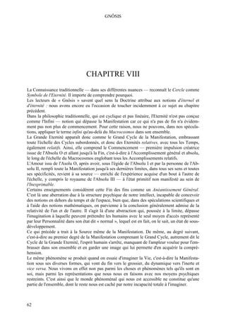 GNÔSIS




                                  CHAPITRE VIII
La Connaissance traditionnelle — dans ses différentes nuances — reconnaît le Cercle comme
Symbole de l'Eternité. Il importe de comprendre pourquoi.
Les lecteurs de « Gnôsis » savent quel sens la Doctrine attribue aux notions d'éternel et
d'éternité : nous avons encore eu l'occasion de toucher incidemment à ce sujet au chapitre
précédent.
Dans la philosophie traditionnelle, qui est cyclique et pas linéaire, l'Eternité n'est pas conçue
comme l'Infini — notion qui dépasse la Manifestation car ce qui n'a pas de fin n'a évidem-
ment pas non plus de commencement. Pour cette raison, nous ne pouvons, dans nos spécula-
tions, appliquer le terme infini qu'au-delà du Macrocosmos dans son ensemble.
La Grande Eternité apparaît donc comme le Grand Cycle de la Manifestation, embrassant
toute l'échelle des Cycles subordonnés, et donc des Eternités relatives, avec tous les Temps,
également relatifs. Ainsi, elle comprend le Commencement — première impulsion créatrice
issue de l'Absolu O et allant jusqu'à la Fin, c'est-à-dire à l'Accomplissement général et absolu,
le long de l'échelle du Macrocosmos englobant tous les Accomplissements relatifs.
L'Amour issu de l'Asolu O, après avoir, sous l'égide de l'Absolu I et par la personne de l'Ab-
solu II, rempli toute la Manifestation jusqu'à ses dernières limites, dans tous ses sens et toutes
ses spécificités, revient à sa source — enrichi de l'expérience acquise d'un bout à l'autre de
l'échelle, y compris le royaume de l'Absolu III — à l'état primitif non manifesté au sein de
l'Inexprimable.
Certains enseignements considèrent cette Fin des fins comme un Anéantissement Général.
C'est là une aberration due à la structure psychique de notre intellect, incapable de concevoir
des notions en dehors du temps et de l'espace, bien que, dans des spéculations scientifiques et
à l'aide des notions mathématiques, on parvienne à la conclusion généralement admise de la
relativité de l'un et de l'autre. Il s'agit là d'une abstraction qui, poussée à la limite, dépasse
l'imagination à laquelle peuvent prétendre les humains avec le seul moyen d'accès représenté
par leur Personnalité dans son état dit « normal », lequel est en fait, on le sait, un état de sous-
développement.
Ce qui précède a trait à la Source même de la Manifestation. De même, au degré suivant,
c'est-à-dire au premier degré de la Manifestation comprenant le Grand Cycle, autrement dit le
Cycle de la Grande Eternité, l'esprit humain s'arrête, manquant de l'ampleur voulue pour l'em-
brasser dans son ensemble et en garder une image qui lui permette d'en acquérir la compré-
hension.
Le même phénomène se produit quand on essaie d'imaginer la Vie, c'est-à-dire la Manifesta-
tion sous ses diverses formes, qui vont du fin vers le grossier, du dynamique vers l'inerte et
vice versa. Nous vivons en effet non pas parmi les choses et phénomènes tels qu'ils sont en
soi, mais parmi les représentations que nous nous en faisons avec nos moyens psychiques
restreints. C'est ainsi que le monde phénoménal qui nous est accessible ne constitue qu'une
partie de l'ensemble, dont le reste nous est caché par notre incapacité totale à l'imaginer.



62
 