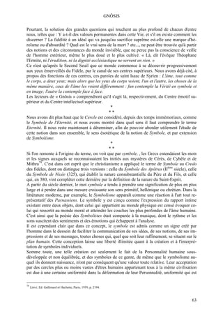 GNÔSIS

Pourtant, la solution des grandes questions qui touchent au plus profond de chacun d'entre
nous, telles que : Y a-t-il des valeurs permanentes dans cette Vie, et s'il en existe comment les
discerner ? La fidélité à un idéal qui va jusqu'au sacrifice suprême est-elle une marque d'hé-
roïsme ou d'absurdité ? Quel est le vrai sens de la mort ? etc..., ne peut être trouvée qu'à partir
des notions et des circonstances du monde invisible, que ne perce pas la conscience de veille
de l'homme extérieur, même le plus doué et le plus cultivé. « Là, dit l'évêque Théophane
l'Ermite, ni l'érudition, ni la dignité ecclésiastique ne servent en rien. »
Ce n'est qu'après le Second Seuil que ce monde commence à se découvrir progressivement
aux yeux émerveillés du Fidèle, par le canal de ses centres supérieurs. Nous avons déjà cité, à
propos des fonctions de ces centres, ces paroles de saint Isaac de Syrien : L'âme, tout comme
le corps, a deux yeux; mais alors que les yeux du corps voient, l'un et l'autre, les choses de la
même manière, ceux de l'âme les voient différemment : fun contemple la Vérité en symbole et
en image; l'autre la contemple face à face.
Les lecteurs de « Gnôsis » comprendront qu'il s'agit là, respectivement, du Centre émotif su-
périeur et du Centre intellectuel supérieur.
                                                   *
                                                  **
Nous avons dit plus haut que le Cercle est considéré, depuis des temps immémoriaux, comme
le Symbole de l'Eternité, et nous avons montré dans quel sens il faut comprendre le terme
Eternité. Il nous reste maintenant à déterminer, afin de pouvoir aborder utilement l'étude de
cette notion dans son ensemble, le sens ésotérique de la notion de Symbole, et par extension
de Symbolisme.
                                                   *
                                                  **
Si l'on remonte à l'origine du terme, on voit que par symbole, , les Grecs entendaient les mots
et les signes auxquels se reconnaissaient les initiés aux mystères de Cérès, de Cybèle et de
Mithra79. C'est dans cet esprit que le christianisme a appliqué le terme de Symbole au Credo
des fidèles, dont on distingue trois versions : celle du Symbole des Apôtres (IIème siècle), celle
du Symbole de Nicée (325), qui établit la nature consubstantielle du Père et du Fils, et celle
qui, en 380, vint compléter cette dernière par la définition de la nature du Saint-Esprit.
A partir du siècle dernier, le mot symbole a tendu à prendre une signification de plus en plus
large et à perdre dans une mesure croissante son sens primitif, hellénique ou chrétien. Dans la
littérature moderne, par exemple, le Symbolisme apparaît comme une réaction à l'art tout re-
présentatif des Parnassiens. Le symbole y est conçu comme l'expression du rapport intime
existant entre deux objets, dont celui qui appartient au monde physique est censé évoquer ce-
lui qui ressortit au monde moral et atteindre les couches les plus profondes de l'âme humaine.
C'est ainsi que la poésie des Symbolistes était comparée à la musique, dont le rythme et les
sons suscitent des sentiments et des émotions qui échappent à l'analyse.
Il est cependant clair que dans ce concept, le symbole est admis comme un signe créé par
l'homme dans le dessein de faciliter la communication de ses idées, de ses notions, de ses im-
pressions et de ses messages, toutes choses qui, quel que soit leur raffinement, se situent sur le
plan humain. Cette conception laisse une liberté illimitée quant à la création et à l'interpré-
tation de symboles individuels.
Somme toute, une telle création est seulement le fait de la Personnalité humaine sous-
développée et non équilibrée, et des symboles de ce genre, de même que le symbolisme au-
quel ils donnent naissance, n'ont par conséquent qu'une valeur toute relative. Leur acceptation
par des cercles plus ou moins vastes d'êtres humains appartenant tous à la même civilisation
est due à une certaine uniformité dans la déformation de leur Personnalité, uniformité qui est

79
     Littré, Ed. Gallimard et Hachette, Paris, 1959, p. 2194.



                                                                                                63
 