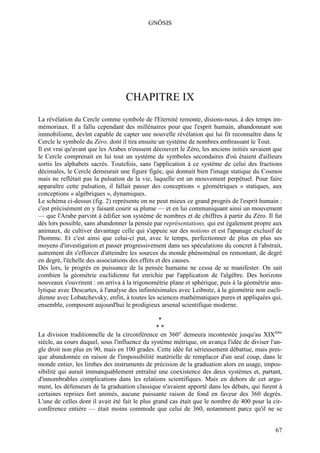GNÔSIS




                                  CHAPITRE IX
La révélation du Cercle comme symbole de l'Eternité remonte, disions-nous, à des temps im-
mémoriaux. Il a fallu cependant des millénaires pour que l'esprit humain, abandonnant son
immobilisme, devînt capable de capter une nouvelle révélation qui lui fit reconnaître dans le
Cercle le symbole du Zéro, dont il tira ensuite un système de nombres embrassant le Tout.
Il est vrai qu'avant que les Arabes n'eussent découvert le Zéro, les anciens initiés savaient que
le Cercle comprenait en lui tout un système de symboles secondaires d'où étaient d'ailleurs
sortis les alphabets sacrés. Toutefois, sans l'application à ce système de celui des fractions
décimales, le Cercle demeurait une figure figée, qui donnait bien l'image statique du Cosmos
mais ne reflétait pas la pulsation de la vie, laquelle est un mouvement perpétuel. Pour faire
apparaître cette pulsation, il fallait passer des conceptions « géométriques » statiques, aux
conceptions « algébriques », dynamiques.
Le schéma ci-dessus (fig. 2) représente on ne peut mieux ce grand progrès de l'esprit humain :
c'est précisément en y faisant courir sa plume — et en lui communiquant ainsi un mouvement
— que l'Arabe parvint à édifier son système de nombres et de chiffres à partir du Zéro. Il fut
dès lors possible, sans abandonner la pensée par représentations, qui est également propre aux
animaux, de cultiver davantage celle qui s'appuie sur des notions et est l'apanage exclusif de
l'homme. Et c'est ainsi que celui-ci put, avec le temps, perfectionner de plus en plus ses
moyens d'investigation et passer progressivement dans ses spéculations du concret à l'abstrait,
autrement dit s'efforcer d'atteindre les sources du monde phénoménal en remontant, de degré
en degré, l'échelle des associations des effets et des causes.
Dès lors, le progrès en puissance de la pensée humaine ne cessa de se manifester. On sait
combien la géométrie euclidienne fut enrichie par l'application de l'algèbre. Des horizons
nouveaux s'ouvrirent : on arriva à la trigonométrie plane et sphérique, puis à la géométrie ana-
lytique avec Descartes, à l'analyse des infinitésimales avec Leibnitz, à la géométrie non eucli-
dienne avec Lobatchevsky, enfin, à toutes les sciences mathématiques pures et appliquées qui,
ensemble, composent aujourd'hui le prodigieux arsenal scientifique moderne.

                                                 *
                                                **
La division traditionnelle de la circonférence en 360° demeura incontestée jusqu'au XIXème
siècle, au cours duquel, sous l'influence du système métrique, on avança l'idée de diviser l'an-
gle droit non plus en 90, mais en 100 grades. Cette idée fut sérieusement débattue, mais pres-
que abandonnée en raison de l'impossibilité matérielle de remplacer d'un seul coup, dans le
monde entier, les limbes des instruments de précision de la graduation alors en usage, impos-
sibilité qui aurait immanquablement entraîné une coexistence des deux systèmes et, partant,
d'innombrables complications dans les relations scientifiques. Mais en dehors de cet argu-
ment, les défenseurs de la graduation classique n'avaient apporté dans les débats, qui furent à
certaines reprises fort animés, aucune puissante raison de fond en faveur des 360 degrés.
L'une de celles dont il avait été fait le plus grand cas était que le nombre de 400 pour la cir-
conférence entière — était moins commode que celui de 360, notamment parce qu'il ne se


                                                                                              67
 