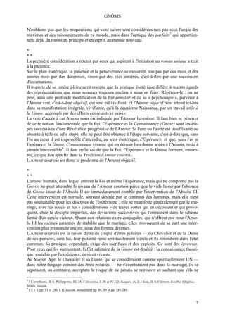 GNÔSIS

N'oublions pas que les propositions qui vont suivre sont considérées non pas sous l'angle des
maximes et des raisonnements de ce monde, mais dans l'optique des parfaits5 qui appartien-
nent déjà, du moins en principe et en esprit, au monde nouveau.

*
**
La première considération à retenir par ceux qui aspirent à l'initiation au roman unique a trait
à la patience.
Sur le plan ésotérique, la patience et la persévérance se mesurent non pas par des mois et des
années mais par des décennies, sinon par des vies entières, c'est-à-dire par une succession
d'incarnations.
Il importe de se rendre pleinement compte que la pratique ésotérique diffère à maints égards
des représentations que nous sommes toujours enclins à nous en faire. Répétons-le : on ne
peut, sans une profonde modification de la Personnalité et de sa « psychologie », parvenir à
l'Amour vrai, c'est-à-dire objectif, qui seul est vivifiant. Et l'Amour objectif n'est atteint ici-bas
dans sa manifestation intégrale, vivifiante, qu'à la deuxième Naissance, par un travail utile à
la Cause, accompli par des efforts conscients et suivis.
La voie d'accès à cet Amour nous est indiquée par l'Amour lui-même. Il faut bien se pénétrer
de cette notion fondamentale que la Foi, l'Espérance et la Connaissance (Gnose) sont les éta-
pes successives d'une Révélation progressive de l'Amour. Si l'une ou l'autre est insuffisante ou
absente à telle ou telle étape, elle ne peut être obtenue à l'étape suivante, c'est-à-dire que, sans
Foi au cœur il est impossible d'atteindre, au sens ésotérique, l'Espérance, et que, sans Foi ni
Espérance, la Gnose, Connaissance vivante qui en dernier lieu donne accès à l'Amour, reste à
jamais inaccessible6. Il faut enfin savoir que la Foi, l'Espérance et la Gnose forment, ensem-
ble, ce que l'on appelle dans la Tradition l'Amour courtois.
L'Amour courtois est donc le prodrome de l'Amour objectif.

*
**
L'amour humain, dans lequel entrent la Foi et même l'Espérance, mais qui ne comprend pas la
Gnose, ne peut atteindre le niveau de l'Amour courtois parce que le vide laissé par l'absence
de Gnose issue de l'Absolu II est immédiatement comblé par l'intervention de l'Absolu III.
Cette intervention est normale, souvent désirée par le commun des hommes, mais elle n'est
pas souhaitable pour les disciples de l'ésotérisme : elle se manifeste généralement par le ma-
riage, avec les soucis et les « considérations » de toutes sortes qui en découlent et qui provo-
quent, chez le disciple imparfait, des déviations successives qui l'entraînent dans le schéma
fermé d'un cercle vicieux. Quant aux relations extra-conjugales, qui n'offrent pas pour l'Abso-
lu III les mêmes garanties de stabilité que le mariage, elles provoquent de sa part une inter-
vention plus prononcée encore, sous des formes diverses.
L'Amour courtois est la raison d'être du couple d'êtres polaires — du Chevalier et de la Dame
de ses pensées; sans lui, leur polarité reste spirituellement stérile et ils retombent dans l'état
commun. Sa pratique, cependant, exige des sacrifices et des exploits. Ce sont des épreuves.
Pour ceux qui les surmontent, l'effet salutaire de la Gnose est doublé : la connaissance théori-
que, enrichie par l'expérience, devient vivante.
Au Moyen Age, le Chevalier et sa Dame, qui se considéraient comme spirituellement UN —
dans notre langage comme des êtres polaires — ne s'aventuraient pas dans le mariage; ils se
séparaient, au contraire, acceptant le risque de ne jamais se retrouver et sachant que s'ils ne

5
  I Corinthiens, II, 6; Philippiens, III, 15; Colossiens, I, 28 et IV, 12; Jacques, m, 2; I Jean, II, 5; Clément, Eusèbe, Origène,
Irénée, passim.
6
  Cf. t. I, pp. 11 et 286; t. II, passim, notamment pp. 88, 89 et pp. 281-284.


                                                                                                                                     7
 