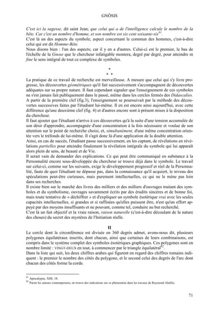 GNÔSIS

C'est ici la sagesse, dit saint Jean; que celui qui a de l'intelligence calcule le nombre de la
bête. Car c'est un nombre d'homme, et son nombre est six cent soixante-six81.
C'est là un des aspects du symbole, aspect concernant le commun des hommes, c'est-à-dire
celui qui est dit Homme-Bête.
Nous disons bien : l'un des aspects; car il y en a d'autres. Celui-ci est le premier, le bas de
l'échelle de la Gnose que le chercheur infatigable montera, degré par degré, pour atteindre m
fine le sens intégral de tout ce complexe de symboles.

                                                  *
                                                 * *
La pratique de ce travail de recherche est merveilleuse. A mesure que celui qui s'y livre pro-
gresse, les découvertes géométriques qu'il fait successivement s'accompagnent de découvertes
adéquates sur sa propre nature. Il faut cependant signaler que l'enseignement de ces symboles
ne s'est jamais fait publiquement dans le passé, même dans les cercles fermés des Didascalies.
A partir de la première clef (fig.3), l'enseignement se poursuivait par la méthode des décou-
vertes successives faites par l'étudiant lui-même. Il en est encore ainsi aujourd'hui, avec cette
différence qu'une deuxième clef (fig. 4) et d'autres encore sont à présent mises à la disposition
du chercheur.
Il faut ajouter que l'étudiant n'arrive à ces découvertes qu'à la suite d'une tension accumulée de
son désir d'apprendre, accompagnée d'une concentration à la fois nécessaire et voulue de son
attention sur le point de recherche choisi, et, simultanément, d'une même concentration orien-
tée vers le tréfonds de lui-même. Il s'agit donc là d'une application de la double attention.
Ainsi, en cas de succès, l'étudiant passe successivement, en les captant, de révélations en révé-
lations partielles pour atteindre finalement la révélation intégrale du symbole qui lui apparaît
alors plein de sens, de beauté et de Vie.
Il serait vain de demander des explications. Ce qui peut être communiqué en substance à la
Personnalité encore sous-développée du chercheur se trouve déjà dans le symbole. Le travail
sur celui-ci, comme sur les suivants, exige le développement progressif et réel de la Personna-
lité, faute de quoi l'étudiant ne dépasse pas, dans la connaissance qu'il acquiert, le niveau des
spéculations peut-être curieuses, mais purement intellectuelles, ce qui ne le mène pas loin
dans ses recherches.
Il existe bien sur le marché des livres des milliers et des milliers d'ouvrages traitant des sym-
boles et du symbolisme, ouvrages savamment écrits par des érudits sincères et de bonne foi,
mais toute tentative de « déchiffrer » et d'expliquer un symbole ésotérique vrai avec les seules
capacités intellectuelles, si grandes et si raffinées qu'elles puissent être, n'est qu'un effort ap-
puyé par des moyens insuffisants et ne pouvant, comme tel, conduire au but recherché.
C'est là un fait objectif et la vraie raison, raison naturelle (c'est-à-dire découlant de la nature
des choses) du secret des mystères de l'Initiation réelle.

                                                 II
Le cercle dont la circonférence est divisée en 360 degrés admet, avons-nous dit, plusieurs
polygones équilatéraux inscrits, dont chacun, ainsi que certaines de leurs combinaisons, est
compris dans le système complet des symboles ésotériques graphiques. Ces polygones sont en
nombre limité : VINGT-DEUX en tout, à commencer par le triangle équilatéral82.
Dans la liste qui suit, les deux chiffres arabes qui figurent en regard des chiffres romains indi-
quent : le premier le nombre des côtés du polygone, et le second celui des degrés de l'arc dont
chacun des côtés forme la corde.

81
     Apocalypse, XIII, 18.
82
     Parmi les auteurs contemporains, on trouve des indications sur ce phénomène dans les travaux de Raymond Abellio.



                                                                                                                        71
 
