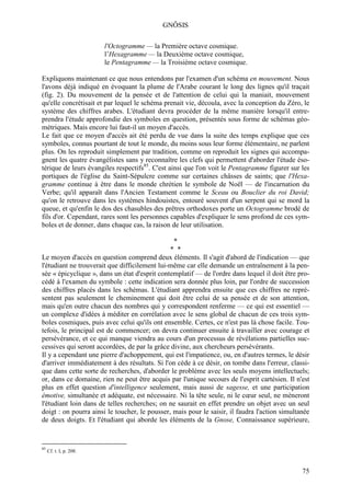 GNÔSIS

                         l'Octogramme — la Première octave cosmique.
                         l’Hexagramme — la Deuxième octave cosmique,
                         le Pentagramme — la Troisième octave cosmique.

Expliquons maintenant ce que nous entendons par l'examen d'un schéma en mouvement. Nous
l'avons déjà indiqué en évoquant la plume de l'Arabe courant le long des lignes qu'il traçait
(fig. 2). Du mouvement de la pensée et de l'attention de celui qui la maniait, mouvement
qu'elle concrétisait et par lequel le schéma prenait vie, découla, avec la conception du Zéro, le
système des chiffres arabes. L'étudiant devra procéder de la même manière lorsqu'il entre-
prendra l'étude approfondie des symboles en question, présentés sous forme de schémas géo-
métriques. Mais encore lui faut-il un moyen d'accès.
Le fait que ce moyen d'accès ait été perdu de vue dans la suite des temps explique que ces
symboles, connus pourtant de tout le monde, du moins sous leur forme élémentaire, ne parlent
plus. On les reproduit simplement par tradition, comme on reproduit les signes qui accompa-
gnent les quatre évangélistes sans y reconnaître les clefs qui permettent d'aborder l'étude éso-
térique de leurs évangiles respectifs85. C'est ainsi que l'on voit le Pentagramme figurer sur les
portiques de l'église du Saint-Sépulcre comme sur certaines châsses de saints; que l'Hexa-
gramme continue à être dans le monde chrétien le symbole de Noël — de l'incarnation du
Verbe; qu'il apparaît dans l'Ancien Testament comme le Sceau ou Bouclier du roi David;
qu'on le retrouve dans les systèmes hindouistes, entouré souvent d'un serpent qui se mord la
queue, et qu'enfin le dos des chasubles des prêtres orthodoxes porte un Octogramme brodé de
fils d'or. Cependant, rares sont les personnes capables d'expliquer le sens profond de ces sym-
boles et de donner, dans chaque cas, la raison de leur utilisation.

                                                *
                                               * *
Le moyen d'accès en question comprend deux éléments. Il s'agit d'abord de l'indication — que
l'étudiant ne trouverait que difficilement lui-même car elle demande un entraînement à la pen-
sée « épicyclique », dans un état d'esprit contemplatif — de l'ordre dans lequel il doit être pro-
cédé à l'examen du symbole : cette indication sera donnée plus loin, par l'ordre de succession
des chiffres placés dans les schémas. L'étudiant apprendra ensuite que ces chiffres ne repré-
sentent pas seulement le cheminement qui doit être celui de sa pensée et de son attention,
mais qu'en outre chacun des nombres qui y correspondent renferme — ce qui est essentiel —
un complexe d'idées à méditer en corrélation avec le sens global de chacun de ces trois sym-
boles cosmiques, puis avec celui qu'ils ont ensemble. Certes, ce n'est pas là chose facile. Tou-
tefois, le principal est de commencer; on devra continuer ensuite à travailler avec courage et
persévérance, et ce qui manque viendra au cours d'un processus de révélations partielles suc-
cessives qui seront accordées, de par la grâce divine, aux chercheurs persévérants.
Il y a cependant une pierre d'achoppement, qui est l'impatience, ou, en d'autres termes, le désir
d'arriver immédiatement à des résultats. Si l'on cède à ce désir, on tombe dans l'erreur, classi-
que dans cette sorte de recherches, d'aborder le problème avec les seuls moyens intellectuels;
or, dans ce domaine, rien ne peut être acquis par l'unique secours de l'esprit cartésien. Il n'est
plus en effet question d'intelligence seulement, mais aussi de sagesse, et une participation
émotive, simultanée et adéquate, est nécessaire. Ni la tête seule, ni le cœur seul, ne mèneront
l'étudiant loin dans de telles recherches; on ne saurait en effet prendre un objet avec un seul
doigt : on pourra ainsi le toucher, le pousser, mais pour le saisir, il faudra l'action simultanée
de deux doigts. Et l'étudiant qui aborde les éléments de la Gnose, Connaissance supérieure,


85
     Cf. t. I, p. 208.



                                                                                               75
 