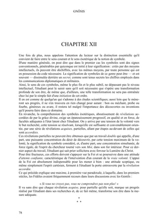 GNÔSIS




                                  CHAPITRE XII
Une fois de plus, nous appelons l'attention du lecteur sur la distinction essentielle qu'il
convient de faire entre le sens courant et le sens ésotérique de la notion de symbole.
D'une manière générale, on peut dire que dans le premier cas les symboles sont des signes
conventionnels, pénétrables par quiconque est initié à leur signification : créés par des moyens
intellectuels, ils peuvent être déchiffrés, avec les mêmes moyens, par toute personne qui est
en possession du code nécessaire. La signification de symboles de ce genre peut être — et est
souvent — dissimulée derrière un secret, comme sont tenus secrets les chiffres employés dans
les communications diplomatiques et militaires.
Ainsi, le sens de ces symboles, même le plus fin et le plus subtil, ne dépassant pas le niveau
intellectuel, l'étudiant peut le saisir sans qu'il soit nécessaire que s'opère une transformation
profonde de son être, de même que, d'ailleurs, une telle transformation ne sera pas entraînée
chez lui par le simple fait d'une initiation de cet ordre.
Il en est comme de quelqu'un qui s'adonne à des études scientifiques; aussi loin que le mène-
ront ses progrès, il ne s'en trouvera en rien changé pour autant : bon ou méchant, probe ou
fourbe, généreux ou avare, il restera tel malgré l'importance des découvertes ou inventions
qu'il pourra faire dans ce domaine.
En revanche, la compréhension des symboles ésotériques, aboutissement de révélations ac-
cordées de par la grâce divine, exige un épanouissement progressif, en qualité et en force, de
facultés adéquates à l'état latent chez l'étudiant. On y arrive par une tension de la volonté vers
le but recherché, cette tension se résolvant, lorsqu'elle est suffisante et convenablement orien-
tée, par une série de révélations acquises, partielles, allant par étapes au-devant de celles qui
sont accordées.
Ces révélations partielles ne peuvent être obtenues que par un travail double qui appelle, d'une
part, une puissante concentration du désir de découvrir, par cette tension maximum de la vo-
lonté, la signification du symbole considéré, et, d'autre part, une concentration simultanée, de
force égale, de l'esprit du chercheur tourné vers son Moi, dans son for intérieur. Pour ce der-
nier aspect du travail, l'étudiant qui sait prier sollicitera avec ferveur la Lumière du Christ.
Pour être fructueux, ces efforts doivent s'appuyer sur la Foi et se poursuivre dans une attitude
d'attente confiante, caractéristique de l'intervention d'un courant de la vraie volonté. L'appui
de la Foi est absolument indispensable pour les mener à bien : une attitude sceptique, ou
même simplement l'esprit cartésien, ferment à l'étudiant la porte entrouverte par la révélation
accordée.
Ce qui précède explique une maxime, à première vue paradoxale, à laquelle, dans les premiers
siècles, les Fidèles avaient fréquemment recours dans leurs discussions avec les Gentils :

                  « Si vous ne croyez pas, vous ne comprendrez pas non plus! »
Il va sans dire que chaque révélation acquise, pour partielle qu'elle soit, marque un progrès
réalisé par l'étudiant dans ses recherches et, de ce fait même, transforme son être dans la me-
sure adéquate.
                                                *
                                               * *


78
 