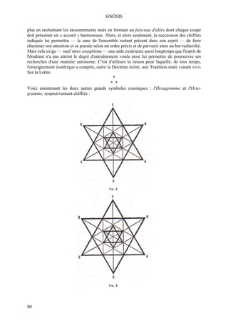 GNÔSIS

plus en enchaînant les raisonnements mais en formant un faisceau d'idées dont chaque coupe
doit présenter un « accord » harmonieux. Alors, et alors seulement, la succession des chiffres
indiqués lui permettra — le sens de l'ensemble restant présent dans son esprit — de faire
cheminer son attention et sa pensée selon un ordre précis et de parvenir ainsi au but recherché.
Mais cela exige — sauf rares exceptions — une aide extérieure aussi longtemps que l'esprit de
l'étudiant n'a pas atteint le degré d'entraînement voulu pour lui permettre de poursuivre ses
recherches d'une manière autonome. C'est d'ailleurs la raison pour laquelle, de tout temps,
l'enseignement ésotérique a compris, outre la Doctrine écrite, une Tradition orale venant vivi-
fier la Lettre.
                                                *
                                               * *
Voici maintenant les deux autres grands symboles cosmiques : l'Hexagramme et l'Octo-
gramme, respectivement chiffrés :




80
 