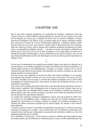 GNÔSIS




                                 CHAPITRE XIII
Dès la plus haute antiquité égyptienne, les propriétés des nombres, notamment celles des
Nombres Majeurs, étaient l'objet des préoccupations des savants. De leur étude sur les bords
du Nil découla une science qui se répandit en Grèce avec les mystères d'Orphée et l'ensei-
gnement de Pythagore et de Platon, et qui, en même temps que la sagesse initiatique helléni-
que, entra dans la somme de la Gnose traditionnelle chrétienne. A plusieurs reprises confir-
mée par Jésus de son vivant, cette science, enrichie après la Résurrection par les révélations
faites aux Thaborites Pierre, Jean et Jacques, puis transmise oralement de génération en géné-
ration, est aujourd'hui divulguée en partie — cela dans la mesure nécessaire et suffisante aux
besoins qui se font jour à la fois sur le plan ésotérique et sur le plan public au milieu de la
Période de transition où l'humanité se trouve actuellement et qui doit la conduire, soit vers une
issue heureuse débouchant sur l'Ere du Saint-Esprit, soit vers un échec que doit sanctionner un
Déluge de Feu.
                                                 *
                                                * *
On sait que la connaissance des propriétés des nombres figure aussi parmi les objectifs de la
science positive, et les études auxquelles elle donne lieu forment une branche importante, et à
maints égards instructive, des mathématiques. Toutefois, ces études, curieuses en soi, ont un
caractère par trop abstrait du fait qu'elles sont détachées du contexte cosmique ou, plus exac-
tement, qu'elles n'y sont pas placées.
Une fois encore, nous rappelons au lecteur que dans toute étude scientifique, il est essentiel,
pour aboutir à des résultats concrets, de suivre un plan qui corresponde à la structure de l'ob-
jet étudié. Considéré sous cet angle, le contenu des chapitres précédents met en relief l'effort
remarquable de l'esprit humain qui a ainsi permis de capter des révélations divines et de les
transmettre à la postérité.
Pour concevoir le système brièvement décrit dans cette deuxième partie du présent volume, il
fallait saisir et admettre l'idée fondamentale que la structure de toute Création, dans son en-
semble comme dans ses moindres détails, repose sur les Nombres. Conforme au principe ci-
dessus énoncé, cette idée, révélée ou acquise, a pu faire sortir l'étude des propriétés des Nom-
bres du domaine des spéculations abstraites.
Le système des vingt-deux polygones équilatéraux inscrits, dont ont procédé les XXII Nom-
bres Majeurs et les alphabets sacrés, complété par celui des trois Grands Symboles corres-
pondant aux Trois Octaves Cosmiques, renferme, en abrégé, les révélations recueillies et les
résultats des efforts conscients accomplis par les anciens Sages, les Apôtres et leurs descen-
dants spirituels.
Le présent exposé constitue un ensemble correspondant organiquement à celui de la structure
cosmique envisagée sous cet angle : aussi succinct qu'il soit, les éléments et indications qu'il
contient doivent suffire pour entreprendre et poursuivre des recherches valables sur tel ou tel
problème particulier qui s'y rattache.
Cela, cependant, n'est pas tout : il reste encore à exposer la méthode qui était employée dans
les temps anciens, qui fut hellénisée et christianisée par la suite, et enfin modernisée par l'ap-


                                                                                               83
 