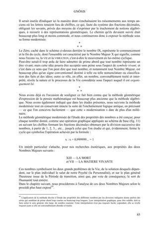 GNÔSIS

Il serait inutile d'indiquer ici la manière dont s'enchaînaient les raisonnements aux temps an-
ciens où les lettres tenaient lieu de chiffres, ce qui, faute du système des fractions décimales,
obligeait les savants, privés des moyens de s'exprimer par le truchement de notions algébri-
ques, à recourir à des représentations géométriques. Le chemin qu'ils devaient suivre était
beaucoup plus long et moins commode, et nous continuerons donc à exposer la méthode sous
sa forme modernisée.
                                                  *
                                                * *
Le Zéro, caché dans le schéma ci-dessus derrière le nombre IX, représente le commencement
et la fin du cycle, dont l'ensemble est caractérisé par le Nombre Majeur X qui signifie, comme
nous l'avons vu, la VIE et la VIBRATION, c'est-à-dire le mouvement en lui-même cyclique.
Peut-être serait-il trop ardu de faire admettre de prime abord que tout nombre représente un
être vivant; mais cette idée pourra être acceptée sans peine sous l'aspect de symbole vivant, et
c'est dans ce sens que l'on peut dire que tout nombre, et notamment tout Nombre Majeur, est
beaucoup plus qu'un signe conventionnel destiné à telle ou telle nomenclature ou classifica-
tion des faits et des idées; outre ce rôle, en effet, un nombre, convenablement traité et inter-
prété, révèle la nature et le processus de la Vie considérée sous l'aspect auquel il est organi-
quement lié.
                                                  *
                                                * *
Nous avons déjà eu l'occasion de souligner ce fait bien connu que la méthode géométrique
d'expression de la pensée mathématique est beaucoup plus ancienne que la méthode algébri-
que. Nous avons également indiqué que dans les études présentes, nous suivions la méthode
modernisée tout en conservant intacte la suite de l'enchaînement logique antique, en précisant
— ce que l'on concevra facilement — que cette « modernisation » date de plus d'un millé-
naire.
La méthode géométrique modernisée de l'étude des propriétés des nombres a été conçue, pour
chaque nombre donné, comme une opération graphique appliquée au schéma de base (fig. 11)
en suivant les chiffres formant les fractions décimales obtenues par la division successive des
nombres, à partir de 1, 2, 3... etc... jusqu'à celui que l'on étudie et qui, évidemment, ferme le
cycle qui symbolise l'opération achevée par la formule :

                                                  x : x = 0,999999... = 1

Un intérêt particulier s'attache, pour nos recherches ésotériques, aux propriétés des deux
Nombres Majeurs suivants :

                                                   XIII — LA MORT
                                                   et VII — LA MATIERE VIVANTE

Ces nombres symbolisent les deux grands problèmes de la Vie, de la solution desquels dépen-
dent, sur le plan individuel le salut de notre Psyché (la Personnalité), et sur le plan général
l'heureuse issue de la Période de transition, ainsi que, par voie de conséquence, le sort de
l'humanité tout entière.
Dans le chapitre suivant, nous procéderons à l'analyse de ces deux Nombres Majeurs selon le
procédé plus haut exposé95.

95
   L'application de la méthode décrite à l'étude des propriétés des différents nombres par les divisions indiquées donne parfois des
séries qui semblent de prime abord trop courtes ou beaucoup trop longues. Leur interprétation graphique, pour être valable, doit se
faire selon le sens général, très large, du nombre examiné. Cette interprétation n'est pas toujours facile; cependant, elle se révèle
toujours juste si elle est convenablement abordée et traitée.



                                                                                                                                 85
 
