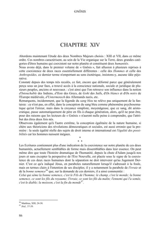 GNÔSIS




                                  CHAPITRE XIV
Abordons maintenant l'étude des deux Nombres Majeurs choisis : XIII et VII, dans ce même
ordre. Ces nombres caractérisent, au sein de la Vie organique sur la Terre, deux grandes caté-
gories d'êtres humains qui coexistent sur notre planète et constituent deux humanités.
Nous avons déjà, dans le premier volume de « Gnôsis », fait allusion à plusieurs reprises à
cette coexistence de deux races essentiellement différentes : celle des Hommes et celle des
Anthropoïdes, ce dernier terme n'emportant au sens ésotérique, insistons-y, aucune idée péjo-
rative.
Constaté depuis des temps très reculés, ce fait, encore que déformé parce que généralement
perçu sous un jour faux, a trouvé accès à la conscience nationale, sociale et juridique de plu-
sieurs peuples, anciens et nouveaux : c'est ainsi que l'on retrouve son influence dans la notion
d'Intouchable des Indiens, d'Ilote des Grecs, de Gohi des Juifs, d'Os blancs et d'Os noirs de
l'Europe médiévale, d'Untermensch des Allemands nazis, etc.
Remarquons, incidemment, que la légende du sang bleu ne relève pas uniquement de la fan-
taisie : ce n'est pas, en effet, dans la conception du sang bleu comme phénomène psychosoma-
tique qu'est l'erreur, mais dans la croyance simpliste, moyenâgeuse, que ce sang, dit aristo-
cratique, passe automatiquement de père en fils à chaque génération, alors, qu'il ne peut être,
pour des raisons que les lecteurs de « Gnôsis » n'auront nulle peine à comprendre, que l'attri-
but des êtres deux fois nés.
Observons également qu'à l'autre extrême, la conception égalitaire de la nature humaine, si
chère aux théoriciens des révolutions démocratiques et sociales, est aussi erronée que la pre-
mière : la seule égalité réelle des sujets de droit interne et international est l'égalité des possi-
bilités car les hommes naissent inégaux.
                                                  *
                                                 * *
Les Ecritures contiennent plus d'une indication de la coexistence sur notre planète de ces deux
humanités, actuellement semblables de forme mais dissemblables dans leur essence. On peut
même dire que toute l'histoire dramatique de l'humanité, depuis la chute d'Adam jusqu'à nos
jours et sans excepter la perspective de l'Ere Nouvelle, est placée sous le signe de la coexis-
tence de ces deux races humaines dont la séparation ne doit intervenir qu'au Jugement Der-
nier. C'est ce qu'a indiqué Jésus, en paraboles naturellement lorsqu'il s'adressait à la foule,
mais en termes clairs à l'intention de ses disciples; il y a notamment la parabole de l'ivraie et
de la bonne semence96 que, sur la demande de ces derniers, il a ainsi commentée :
Celui qui sème la bonne semence, c'est le Fils de l'homme; le champ, c'est le monde; la bonne
semence, ce sont les fils du royaume; l'ivraie, ce sont les fils du malin; l'ennemi qui l'a semée,
c'est le diable; la moisson, c'est la fin du monde97.




96
     Matthieu, XIII, 24-30.
97
     Ibid., 37-39.


86
 