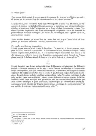 GNÔSIS

Et Jésus a ajouté :

Tout homme lettré instruit de ce qui regarde le royaume des deux est semblable à un maître
de maison qui tire de son trésor des choses nouvelles et des choses anciennes98.

La coexistence, ainsi confirmée, d'une race d'Anthropoïdes et d'une race d'Hommes, est né-
cessaire, du point de vue de la Loi Générale, pour que se maintienne sans interruption la stabi-
lité dans le mouvement de la Vie organique sur la Terre; elle l'est également en vertu du Prin-
cipe d'Equilibre, la première race étant un contrepoids qui permet à celle des Hommes de
poursuivre son évolution ésotérique. Cela aussi a été confirmé par Jésus, à propos de la Fin,
dans les termes suivants :

Alors, de deux hommes qui seront dans un champ, l'un sera pris et l'autre laissé; de deux
femmes qui moudront à la meule, l'une sera prise et l'autre laissée99.

Ces paroles appellent une observation :
L'ivraie pousse sans qu'on ait besoin de la cultiver. En revanche, la bonne semence exige,
pour fructifier, un travail considérable : il faut labourer la terre, la nourrir d'engrais, l'ense-
mencer soigneusement, la herser, etc.; et si la récolte n'est pas moissonnée, mais laissée là où
elle a poussé, on ne trouve plus au bout de quelques années aucun épi de froment, car l'ivraie,
plante naturelle de la Terre, étouffe le froment et le seigle, fruits de la culture céleste100.

                                                  *
                                                 * *
L'ivraie humaine, c'est la race anthropoïde issue de l'humanité pré-adamique. La différence
capitale — bien que non perçue par les sens — entre l'homme pré-adamique et l'homme ada-
mique contemporains, c'est que, comme nous l'avons vu, le premier ne possède pas les centres
supérieurs développés qui existent chez le second et qui, bien que coupés chez lui de la cons-
cience de veille depuis la chute, lui offrent une possibilité réelle d'évolution ésotérique. A cela
près, les deux races sont semblables : mêmes centres inférieurs et même structure de la Per-
sonnalité; même corps physique, bien que souvent plus fort chez l'homme pré-adamique que
chez l'homme adamique; et quant à la beauté, n'oublions pas que l'homme et la femme pré-
adamiques avaient été créés par Dieu le sixième jour, à son image et à sa ressemblance101 et
que les filles de cette race étaient particulièrement belles102.




98
   Ibid., 52, cité d'après le texte slavon.
99
   Matthieu, XXIV. 40, 41.
100
    Ces céréales n’existent pas, à l’état naturel, sauvage, comme on trouve par exemple l’églantine qui, convenablement
cultivée, devient rose.
101
    Genèse, I, 26, 27.
102
     Genèse, VI. 2.


                                                                                                                   87
 