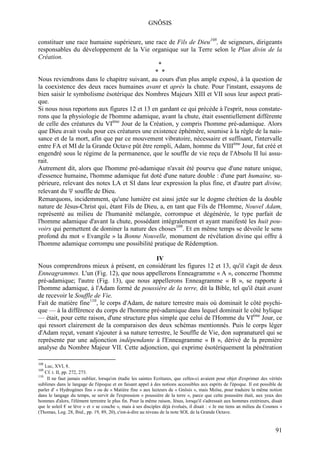 GNÔSIS

constituer une race humaine supérieure, une race de Fils de Dieu108, de seigneurs, dirigeants
responsables du développement de la Vie organique sur la Terre selon le Plan divin de la
Création.
                                               *
                                              * *
Nous reviendrons dans le chapitre suivant, au cours d'un plus ample exposé, à la question de
la coexistence des deux races humaines avant et après la chute. Pour l'instant, essayons de
bien saisir le symbolisme ésotérique des Nombres Majeurs XIII et VII sous leur aspect prati-
que.
Si nous nous reportons aux figures 12 et 13 en gardant ce qui précède à l'esprit, nous constate-
rons que la physiologie de l'homme adamique, avant la chute, était essentiellement différente
de celle des créatures du VIème Jour de la Création, y compris l'homme pré-adamique. Alors
que Dieu avait voulu pour ces créatures une existence éphémère, soumise à la règle de la nais-
sance et de la mort, afin que par ce mouvement vibratoire, nécessaire et suffisant, l'intervalle
entre FA et MI de la Grande Octave pût être rempli, Adam, homme du VIIIème Jour, fut créé et
engendré sous le régime de la permanence, que le souffle de vie reçu de l'Absolu II lui assu-
rait.
Autrement dit, alors que l'homme pré-adamique n'avait été pourvu que d'une nature unique,
d'essence humaine, l'homme adamique fut doté d'une nature double : d'une part humaine, su-
périeure, relevant des notes LA et SI dans leur expression la plus fine, et d'autre part divine,
relevant du Ψ souffle de Dieu.
Remarquons, incidemment, qu'une lumière est ainsi jetée sur le dogme chrétien de la double
nature de Jésus-Christ qui, étant Fils de Dieu, a, en tant que Fils de l'Homme, Nouvel Adam,
représenté au milieu de l'humanité mélangée, corrompue et dégénérée, le type parfait de
l'homme adamique d'avant la chute, possédant intégralement et ayant manifesté les huit pou-
voirs qui permettent de dominer la nature des choses109. Et en même temps se dévoile le sens
profond du mot « Evangile » la Bonne Nouvelle, monument de révélation divine qui offre à
l'homme adamique corrompu une possibilité pratique de Rédemption.

                                               IV
Nous comprendrons mieux à présent, en considérant les figures 12 et 13, qu'il s'agit de deux
Enneagrammes. L'un (Fig. 12), que nous appellerons Enneagramme « A », concerne l'homme
pré-adamique; l'autre (Fig. 13), que nous appellerons Enneagramme « B », se rapporte à
l'homme adamique, à l'Adam formé de poussière de la terre, dit la Bible, tel qu'il était avant
de recevoir le Souffle de Vie.
Fait de matière fine110, le corps d'Adam, de nature terrestre mais où dominait le côté psychi-
que — à la différence du corps de l'homme pré-adamique dans lequel dominait le côté hylique
— était, pour cette raison, d'une structure plus simple que celui de l'Homme du VIème Jour, ce
qui ressort clairement de la comparaison des deux schémas mentionnés. Puis le corps léger
d'Adam reçut, venant s'ajouter à sa nature terrestre, le Souffle de Vie, don supranaturel qui se
représente par une adjonction indépendante à l'Enneagramme « B », dérivé de la première
analyse du Nombre Majeur VII. Cette adjonction, qui exprime ésotériquement la pénétration

108
    Luc, XVI, 8.
109
    Cf. t. II, pp. 272, 273.
110
     Il ne faut jamais oublier, lorsqu'on étudie les saintes Ecritures, que celles-ci avaient pour objet d'exprimer des vérités
sublimes dans le langage de l'époque et en faisant appel à des notions accessibles aux esprits de l'époque. Il est possible de
parler d' « Hydrogènes fins » ou de « Matière fine » aux lecteurs de « Gnôsis », mais Moïse, pour traduire la même notion
dans le langage du temps, se servit de l'expression « poussière de la terre », parce que cette poussière était, aux yeux des
hommes d'alors, l'élément terrestre le plus fin. Pour la même raison, Jésus, lorsqu'il s'adressait aux hommes extérieurs, disait
que le soleil € se lève » et « se couche », mais à ses disciples déjà évolués, il disait : « Je me tiens an milieu du Cosmos »
(Thomas, Log. 28, Ibid., pp. 19, 89, 20), c'est-à-dire au niveau de la note SOL de la Grande Octave.


                                                                                                                            91
 