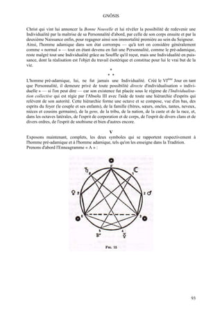 GNÔSIS

Christ qui vint lui annoncer la Bonne Nouvelle et lui révéler la possibilité de redevenir une
Individualité par la maîtrise de sa Personnalité d'abord, par celle de son corps ensuite et par la
deuxième Naissance enfin, pour regagner ainsi son immortalité première au sein du Seigneur.
Ainsi, l'homme adamique dans son état corrompu — qu'à tort on considère généralement
comme « normal » — tout en étant devenu en fait une Personnalité, comme le pré-adamique,
reste malgré tout une Individualité grâce au Souffle qu'il reçut, mais une Individualité en puis-
sance, dont la réalisation est l'objet du travail ésotérique et constitue pour lui le vrai but de la
vie.
                                                  *
                                                * *
L'homme pré-adamique, lui, ne fut jamais une Individualité. Créé le VIème Jour en tant
que Personnalité, il demeure privé de toute possibilité directe d'individualisation « indivi-
duelle » — si l'on peut dire — car son existence fut placée sous le régime de l'Individualisa-
tion collective qui est régie par l'Absolu III avec l'aide de toute une hiérarchie d'esprits qui
relèvent de son autorité. Cette hiérarchie forme une octave et se compose, vue d'en bas, des
esprits du foyer (le couple et ses enfants), de la famille (frères, sœurs, oncles, tantes, neveux,
nièces et cousins germains), de la gens, de la tribu, de la nation, de la caste et de la race, et,
dans les octaves latérales, de l'esprit de corporation et de corps, de l'esprit de divers clans et de
divers ordres, de l'esprit de snobisme et bien d'autres encore.

                                          V
Exposons maintenant, complets, les deux symboles qui se rapportent respectivement à
l'homme pré-adamique et à l'homme adamique, tels qu'on les enseigne dans la Tradition.
Prenons d'abord l'Enneagramme « A » :




                                                                                                  93
 