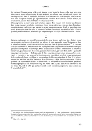 GNÔSIS

lité puisque l'Enneagramme « B », qui résume en soi toute la Gnose, offre ainsi une sorte
d'instrument universel permettant de tout pénétrer, à condition bien entendu qu'il en soit fait
un usage correct dans la recherche du Savoir et du Savoir-Paire. Par exemple, tous les sché-
mas, sans exception aucune, qui figurent dans les volumes de « Gnôsis » en sont dérivés, et,
inversement, chacun d'eux reflète tel ou tel de ses aspects.
L'Enneagramme a encore une foule d'autres aspects dont chacun peut fournir les éléments
d'un ou de plusieurs symboles ésotériques. Aussi ne se préoccupe-t-on pas, dans l'enseigne-
ment ésotérique traditionnel, de les décrire et de les commenter en détail, et s'applique-t-on
plutôt à enseigner aux disciples la manière d'utiliser l'instrument universel qu'offre l'Ennea-
gramme pour résoudre les problèmes qui les préoccupent en ce qui concerne l'être ou l'action.

                                                *
                                               **
Laissons maintenant ces considérations générales pour donner au lecteur de « Gnôsis » une
vue sommaire de l'aspect du symbole qui lui sera le plus nécessaire lorsqu'il s'engagera dans
le travail ésotérique en suivant la méthode proposée dans le présent volume114. Il s'agit de
celui qui détermine la transmutation des Hydrogènes dans l'organisme de l'homme adamique,
que celui-ci soit parfait ou corrompu. Dans les deux cas le symbole est le même; la différence
n'intervient, pour ce qui est du second, que dans l'application, par suite de la perte — par oubli
ou par paresse mentale — de la capacité de faire jouer au moment voulu les deux chocs cons-
cients et volontaires qui assurent le fonctionnement complet du symbole et, par conséquent,
de l'organisme hylique, psychique et pneumatique de l'homme adamique 1, 2 ou 3, et lui per-
mettent de sortir de son état corrompu. Pour l'homme 4, déjà, d'autres aspects de l'Ennea-
gramme « B » deviennent actuels et nécessaires : ils lui seront révélés directement, parallèle-
ment aux progrès de son évolution le long des étapes VIII, IX et X de la Voie, caractérisés par
les notes RE, MI et DO, qui correspondent à son initiation progressive aux niveaux de
l'Homme 5, 6 et 7115.




114
     Il se peut que nous ayons à commenter d'autres aspects de l'Enneagramme «A » et de l'Enneagramme « B » si les Groupes
d'étude de « Gnôsis » en arrivaient dans leur travail au point où ils auraient un besoin réel de ces commentaires. Dans ce cas,
ceux-ci seront fournis, soit individuellement, soit au cours de séminaires, ou encore paraîtront dans les fascicules des Stroma-
tes.
115
      T. I, p. 247 ; t. II, p. 283.



                                                                                                                            95
 