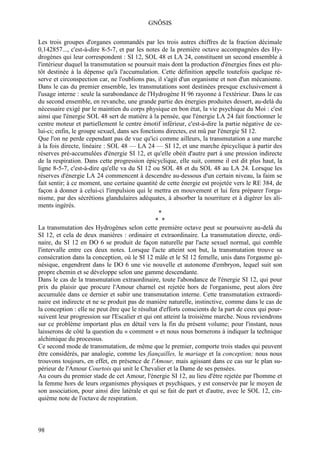 GNÔSIS

Les trois groupes d'organes commandés par les trois autres chiffres de la fraction décimale
0,142857..., c'est-à-dire 8-5-7, et par les notes de la première octave accompagnées des Hy-
drogènes qui leur correspondent : SI 12, SOL 48 et LA 24, constituent un second ensemble à
l'intérieur duquel la transmutation se poursuit mais dont la production d'énergies fines est plu-
tôt destinée à la dépense qu'à l'accumulation. Cette définition appelle toutefois quelque ré-
serve et circonspection car, ne l'oublions pas, il s'agit d'un organisme et non d'un mécanisme.
Dans le cas du premier ensemble, les transmutations sont destinées presque exclusivement à
l'usage interne : seule la surabondance de l'Hydrogène H 96 rayonne à l'extérieur. Dans le cas
du second ensemble, en revanche, une grande partie des énergies produites dessert, au-delà du
nécessaire exigé par le maintien du corps physique en bon état, la vie psychique du Moi : c'est
ainsi que l'énergie SOL 48 sert de matière à la pensée, que l'énergie LA 24 fait fonctionner le
centre moteur et partiellement le centre émotif inférieur, c'est-à-dire la partie négative de ce-
lui-ci; enfin, le groupe sexuel, dans ses fonctions directes, est mû par l'énergie SI 12.
Que l'on ne perde cependant pas de vue qu'ici comme ailleurs, la transmutation a une marche
à la fois directe, linéaire : SOL 48 — LA 24 — SI 12, et une marche épicyclique à partir des
réserves pré-accumulées d'énergie SI 12, et qu'elle obéit d'autre part à une pression indirecte
de la respiration. Dans cette progression épicyclique, elle suit, comme il est dit plus haut, la
ligne 8-5-7, c'est-à-dire qu'elle va du SI 12 ou SOL 48 et du SOL 48 au LA 24. Lorsque les
réserves d'énergie LA 24 commencent à descendre au-dessous d'un certain niveau, la faim se
fait sentir; à ce moment, une certaine quantité de cette énergie est projetée vers le RE 384, de
façon à donner à celui-ci l'impulsion qui le mettra en mouvement et lui fera préparer l'orga-
nisme, par des sécrétions glandulaires adéquates, à absorber la nourriture et à digérer les ali-
ments ingérés.
                                                  *
                                                * *
La transmutation des Hydrogènes selon cette première octave peut se poursuivre au-delà du
SI 12, et cela de deux manières : ordinaire et extraordinaire. La transmutation directe, ordi-
naire, du SI 12 en DO 6 se produit de façon naturelle par l'acte sexuel normal, qui comble
l'intervalle entre ces deux notes. Lorsque l'acte atteint son but, la transmutation trouve sa
consécration dans la conception, où le SI 12 mâle et le SI 12 femelle, unis dans l'orgasme gé-
nésique, engendrent dans le DO 6 une vie nouvelle et autonome d'embryon, lequel suit son
propre chemin et se développe selon une gamme descendante.
Dans le cas de la transmutation extraordinaire, toute l'abondance de l'énergie SI 12, qui pour
prix du plaisir que procure l'Amour charnel est rejetée hors de l'organisme, peut alors être
accumulée dans ce dernier et subir une transmutation interne. Cette transmutation extraordi-
naire est indirecte et ne se produit pas de manière naturelle, instinctive, comme dans le cas de
la conception : elle ne peut être que le résultat d'efforts conscients de la part de ceux qui pour-
suivent leur progression sur l'Escalier et qui ont atteint la troisième marche. Nous reviendrons
sur ce problème important plus en détail vers la fin du présent volume; pour l'instant, nous
laisserons de côté la question du « comment » et nous nous bornerons à indiquer la technique
alchimique du processus.
Ce second mode de transmutation, de même que le premier, comporte trois stades qui peuvent
être considérés, par analogie, comme les fiançailles, le mariage et la conception; nous nous
trouvons toujours, en effet, en présence de l'Amour, mais agissant dans ce cas sur le plan su-
périeur de l'Amour Courtois qui unit le Chevalier et la Dame de ses pensées.
Au cours du premier stade de cet Amour, l'énergie SI 12, au lieu d'être rejetée par l'homme et
la femme hors de leurs organismes physiques et psychiques, y est conservée par le moyen de
son association, pour ainsi dire latérale et qui se fait de part et d'autre, avec le SOL 12, cin-
quième note de l'octave de respiration.



98
 