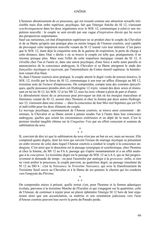 GNÔSIS

L'heureux aboutissement de ce processus, qui est ressenti comme une attraction sexuelle irré-
sistible mais d'un ordre supérieur, psychique, fait que l'énergie fraîche du SI 12, s'unissant
synchroniquement dans les deux organismes avec le SOL 12, communique à celui-ci une im-
pulsion nouvelle : le couple se sent envahi par une vague d'inspiration élevée qui lui ouvre
des perspectives surprenantes.
Sauf cas rarissimes, cet état d'inspiration supérieure ne se produit chez le couple du Chevalier
et de sa Dame qu'après une pratique plus ou moins longue de l'Amour courtois, seul capable
de provoquer cette impulsion nouvelle venant du SI 12 tourné vers leur intérieur. C'est parce
que le SOL 12, étant déjà la cinquième note de la gamme de respiration, la perte de charge à
cette distance, dans l'état « déchu » où se trouve le couple est telle que, pratiquement, il ne
résonne presque plus. Mais sous l'effet de cette impulsion énergique venant du SI 12, il
s'éveille chez l'un et l'autre et, dans une union psychique, d'une force à nulle autre pareille et
annonciatrice de la conscience androgyne, le Chevalier et sa Dame atteignent le stade des
fiançailles mystiques et reçoivent, par l'intermédiaire du Centre émotif supérieur, la bénédic-
tion venant d'en Haut.
Si, dans l'Amour courtois ainsi pratiqué, le couple atteint le degré voulu de tension émotive, le
SOL 12, éveillé par la force du SI 12, communique à son tour un afflux d'énergie au MI 12,
troisième note de l'octave d'impressions. On comprendra, compte tenu des courants épicycli-
ques, quelle puissance prendra alors cet Hydrogène 12 triple, venant des deux sexes et réunis-
sant en lui les SI 12, les SOL 12 et les MI 12, tous les trois vibrant à plein de part et d'autre.
Le déroulement réussi de ce processus peut provoquer un état où les énergies masculines et
féminines venant du SI 12, assisté chez l'homme et chez la femme par deux autres Hydrogè-
nes 12, s'unissent dans une extase — dans la conscience de leur Moi réel bipolaire qui est UN
et indivisible pour les deux éléments du couple.
Le mariage psychique, couronnement de l'Amour courtois, se trouve ainsi consommé : dé-
sormais, le Chevalier et sa Dame seront à jamais soudés l'un à l'autre dans leur conscience
androgyne, quelles que soient les circonstances extérieures et en dépit de la mort. C'est le
premier résultat tangible obtenu sur la Cinquième Voie par un effort conscient et soutenu de
sublimation du sexe.
                                                 *
                                                * *
IL convient de dire ici que la sublimation du sexe n'est pas un but en soi, mais un moyen. Elle
comprend quatre degrés, dont les trois qui suivent l'extase du mariage mystique se présentent
en ordre inverse de celui dans lequel l'Amour courtois a conduit le couple à la conscience an-
drogyne. C'est ainsi que le deuxième est le passage synergique et synchronique, chez l'homme
et chez la femme, du MI 12 au FA 6, passage qui s'opère instantanément et a un effet analo-
gue à la conception. Le troisième degré est le passage du SOL 12 au LA 6, qui se fait progres-
sivement et demande du temps : on peut l'assimiler par analogie à la grossesse; enfin, si rien
ne vient arrêter le processus, le couple parvient, au quatrième degré, au passage simultané du
SI 12 au DO 6 : c'est la Naissance, la Troisième Naissance, qui avec le franchissement du
Troisième Seuil ouvre au Chevalier et à la Dame de ses pensées le chemin qui les conduira
vers l'empyrée du Plérôme.
                                                 *
                                                * *
On comprendra mieux à présent, quelle erreur c'est, pour l'homme et la femme adamiques
évolués, parvenus à la troisième Marche de l'Escalier et qui s'engagent sur la quatrième, celle
de l'Amour, de continuer à rejeter pour un plaisir éphémère l'énergie SI 12 hors de leur orga-
nisme alors que son accumulation, sa maîtrise et son orientation judicieuse vers l'acte
d'Amour courtois peuvent leur ouvrir la porte du Paradis perdu.



                                                                                               99
 