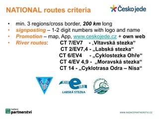 NATIONAL routes criteria 
• min. 3 regions/cross border, 200 km long 
• signposting – 1-2 digit numbers with logo and name 
• Promotion – map, App, www.ceskojede.cz + own web 
• River routes: CT 7/EV7 - „Vltavská stezka“ 
CT 2/EV7,4 - „Labská stezka“ 
CT 6/EV4 - „Cyklostezka Ohře“ 
CT 4/EV 4,9 - „Moravská stezka“ 
CT 14 - „Cyklotrasa Odra – Nisa“ 
 