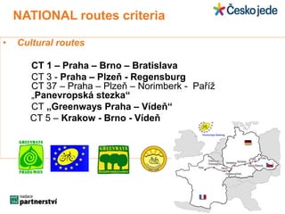NATIONAL routes criteria 
• Cultural routes 
CT 1 – Praha – Brno – Bratislava 
CT 3 - Praha – Plzeň - Regensburg 
CT 37 – Praha – Plzeň – Norimberk - Paříž 
„Panevropská stezka“ 
CT „Greenways Praha – Vídeň“ 
CT 5 – Krakow - Brno - Vídeň 
 