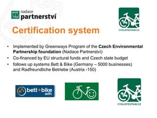 Certification system 
• Implemented by Greenways Program of the Czech Environmental 
Partnership foundation (Nadace Partnerství) 
• Co-financed by EU structural funds and Czech state budget 
• follows up systems Bett & Bike (Germany – 5000 businesses) 
and Radfreundliche Betriebe (Austria -150) 
 