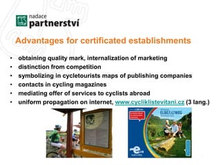 Advantages for certificated establishments 
• obtaining quality mark, internalization of marketing 
• distinction from competition 
• symbolizing in cycletourists maps of publishing companies 
• contacts in cycling magazines 
• mediating offer of services to cyclists abroad 
• uniform propagation on internet, www.cycliklistevitani.cz (3 lang.) 
 
