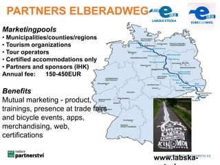 Marketingpools 
• Municipalities/counties/regions 
• Tourism organizations 
• Tour operators 
• Certified accommodations only 
• Partners and sponsors (IHK) 
Annual fee: 150-450EUR 
Benefits 
Mutual marketing - product, 
trainings, presence at trade fairs 
and bicycle events, apps, 
merchandising, web, 
certifications 
www.labska-stezka. 
cz 
PARTNERS ELBERADWEG 
 