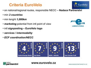 Criteria EuroVelo 
• on national/regional routes, responsible NECC – Nadace Partnerstvi 
• min 2 countries 
• min lenght 1,000km 
• marketing potential from intl point of view 
• intl signposting – EuroVelo logo 
• services / intermodality 
• ECF coordination/NECC 
www.eurovelo.cz 
 
