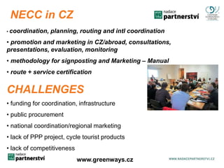 NECC in CZ 
• coordination, planning, routing and intl coordination 
• promotion and marketing in CZ/abroad, consultations, 
presentations, evaluation, monitoring 
• methodology for signposting and Marketing – Manual 
• route + service certification 
CHALLENGES 
• funding for coordination, infrastructure 
• public procurement 
• national coordination/regional marketing 
• lack of PPP project, cycle tourist products 
• lack of competitiveness 
www.greenwwawyws.g.rcezenways.cz 
 