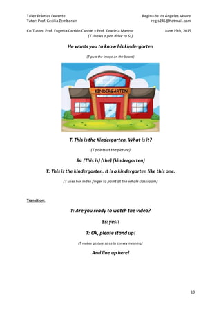 Taller Práctica Docente Reginade losÁngelesMoure
Tutor: Prof. CeciliaZemborain regis246@hotmail.com
Co-Tutors: Prof. Eugenia Carrión Cantón – Prof. Graciela Manzur June 19th, 2015
10
(T shows a pen drive to Ss)
He wants you to know his kindergarten
(T puts the image on the board)
T: This is the Kindergarten. What is it?
(T points at the picture)
Ss: (This is) (the) (kindergarten)
T: This is the kindergarten. It is a kindergarten like this one.
(T uses her index finger to point at the whole classroom)
Transition:
T: Are you ready to watch the video?
Ss: yes!!
T: Ok, please stand up!
(T makes gesture so as to convey meaning)
And line up here!
 