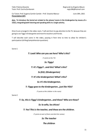 Taller Práctica Docente Reginade losÁngelesMoure
Tutor: Prof. CeciliaZemborain regis246@hotmail.com
Co-Tutors: Prof. Eugenia Carrión Cantón – Prof. Graciela Manzur June 19th, 2015
11
Presentation(10’)
Aim: To introduce the lexical set related to the places/ rooms in the kindergarten by means of a
video,integratingboth listeningand speakingskillsina single activity.
Once Ss are arranged in the video-room, T will ask them to pay attention to the TV, because they are
goingto see Tiggy’sKindergartenandmeethisteachersandfriends.
T will describe each scene in the video, pausing it from time to time to allow for children’s
participation(drilling/comprehensionquestions)
Scene 1
T: Look! Who can you see here? Who’s this?
(T points at the TV)
Ss: Tiggy!
T: It’s Tiggy!! ..and this? What’s this?
Ss (EA): (Kindergarten)
T: It’s the kindergarten! What’s this?
Ss: It’s the kindergarten.
T: Tiggy goes to the kindergarten…just like YOU!
(T points at the children in the room)
Scene 2
T: So, this is Tiggy’s kindergarten…and these? Who are these?
Ss: la seño, los chicos!
T: Yes! This is the teacher, and these are the children.
(T points at each of them and elicit the names)
Ss: The teacher
The children
 