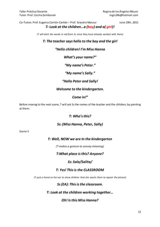 Taller Práctica Docente Reginade losÁngelesMoure
Tutor: Prof. CeciliaZemborain regis246@hotmail.com
Co-Tutors: Prof. Eugenia Carrión Cantón – Prof. Graciela Manzur June 19th, 2015
12
T: Look at the children…a (boy) and a( girl)!
(T will elicit the words in red from Ss since they have already worked with them)
T: The teacher says hello to the boy and the girl
“Hello children! I’m Miss Hanna
What’s your name?”
“My name’s Peter.”
“My name’s Sally.”
“Hello Peter and Sally!
Welcome to the kindergarten.
Come in!”
Before moving to the next scene, T will ask Ss the names of the teacher and the children, by pointing
at them:
T: Who’s this?
Ss: (Miss Hanna, Peter, Sally)
Scene 3
T: Well, NOW we are In the kindergarten
(T makes a gesture to convey meaning)
T:What place is this? Anyone?
Ss: Sala/Salita/
T: Yes! This is the CLASSROOM
(T puts a hand on her ear to show children that she wants them to repeat the phrase)
Ss (EA): This is the classroom.
T: Look at the children working together…
Oh! Is this Miss Hanna?
 