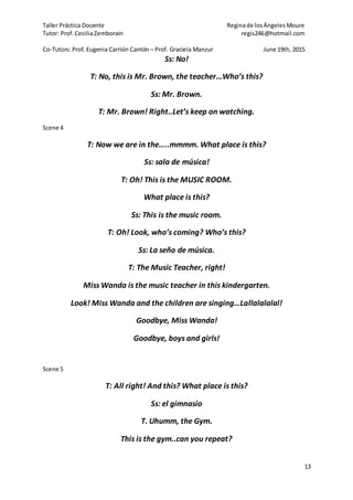 Taller Práctica Docente Reginade losÁngelesMoure
Tutor: Prof. CeciliaZemborain regis246@hotmail.com
Co-Tutors: Prof. Eugenia Carrión Cantón – Prof. Graciela Manzur June 19th, 2015
13
Ss: No!
T: No, this is Mr. Brown, the teacher…Who’s this?
Ss: Mr. Brown.
T: Mr. Brown! Right..Let’s keep on watching.
Scene 4
T: Now we are in the…..mmmm. What place is this?
Ss: sala de música!
T: Oh! This is the MUSIC ROOM.
What place is this?
Ss: This is the music room.
T: Oh! Look, who’s coming? Who’s this?
Ss: La seño de música.
T: The Music Teacher, right!
Miss Wanda is the music teacher in this kindergarten.
Look! Miss Wanda and the children are singing…Lallalalalal!
Goodbye, Miss Wanda!
Goodbye, boys and girls!
Scene 5
T: All right! And this? What place is this?
Ss: el gimnasio
T. Uhumm, the Gym.
This is the gym..can you repeat?
 