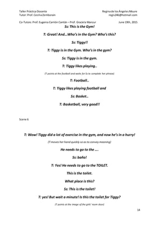 Taller Práctica Docente Reginade losÁngelesMoure
Tutor: Prof. CeciliaZemborain regis246@hotmail.com
Co-Tutors: Prof. Eugenia Carrión Cantón – Prof. Graciela Manzur June 19th, 2015
14
Ss: This is the Gym!
T: Great! And…Who’s in the Gym? Who’s this?
Ss: Tiggy!!
T: Tiggy is in the Gym. Who’s in the gym?
Ss: Tiggy is in the gym.
T: Tiggy likes playing..
(T points at the football and waits for Ss to complete her phrase)
T: Football..
T: Tiggy likes playing football and
Ss: Basket..
T: Basketball, very good!!
Scene 6
T: Wow! Tiggy did a lot of exercise in the gym, and now he’s in a hurry!
(T moves her hand quickly so as to convey meaning)
He needs to go to the ….
Ss: baño!
T: Yes! He needs to go to the TOILET.
This is the toilet.
What place is this?
Ss: This is the toilet!
T: yes! But wait a minute! Is this the toilet for Tiggy?
(T points at the image of the girls’ room door)
 