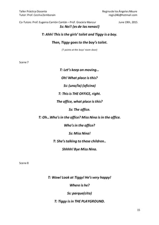 Taller Práctica Docente Reginade losÁngelesMoure
Tutor: Prof. CeciliaZemborain regis246@hotmail.com
Co-Tutors: Prof. Eugenia Carrión Cantón – Prof. Graciela Manzur June 19th, 2015
15
Ss: No!! (es de las nenas!)
T: Ahh! This is the girls’ toilet and Tiggy is a boy.
Then, Tiggy goes to the boy’s toilet.
(T points at the boys’ room door)
Scene 7
T: Let’s keep on moving…
Oh! What place is this?
Ss: (una/la) (oficina)
T: This is THE OFFICE, right.
The office, what place is this?
Ss: The office.
T: Oh…Who’s in the office? Miss Nina is in the office.
Who’s in the office?
Ss: Miss Nina!
T: She’s talking to these children..
Shhhh! Bye Miss Nina.
Scene 8
T: Wow! Look at Tiggy! He’s very happy!
Where is he?
Ss: parque(cito)
T: Tiggy is in THE PLAYGROUND.
 